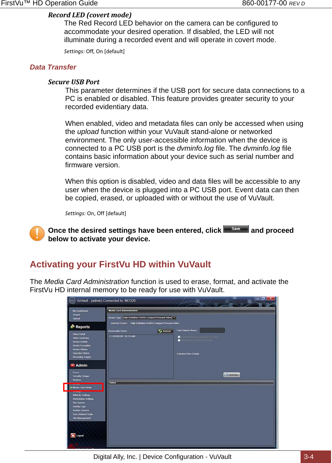 FirstVu™ HD Operation Guide                                                                        860-00177-00 REV D Digital Ally, Inc. | Device Configuration - VuVault  3-4  RecordLED(covertmode)          The Red Record LED behavior on the camera can be configured to              accommodate your desired operation. If disabled, the LED will not                           illuminate during a recorded event and will operate in covert mode.               Settings:Off,On[default]Data Transfer SecureUSBPort This parameter determines if the USB port for secure data connections to a PC is enabled or disabled. This feature provides greater security to your recorded evidentiary data.   When enabled, video and metadata files can only be accessed when using the upload function within your VuVault stand-alone or networked environment. The only user-accessible information when the device is connected to a PC USB port is the dvminfo.log file. The dvminfo.log file contains basic information about your device such as serial number and firmware version.  When this option is disabled, video and data files will be accessible to any user when the device is plugged into a PC USB port. Event data can then be copied, erased, or uploaded with or without the use of VuVault.  Settings:On,Off[default]    Once the desired settings have been entered, click   and proceed   below to activate your device.  Activating your FirstVu HD within VuVault The Media Card Administration function is used to erase, format, and activate the FirstVu HD internal memory to be ready for use with VuVault.                     