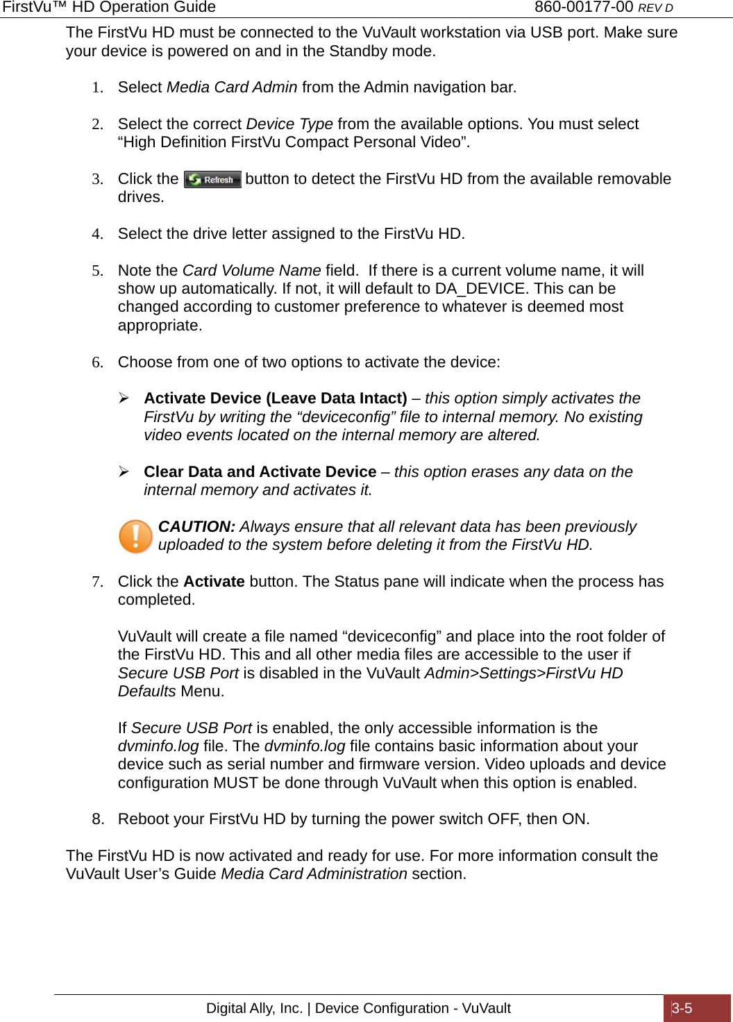 FirstVu™ HD Operation Guide                                                                        860-00177-00 REV D Digital Ally, Inc. | Device Configuration - VuVault  3-5  The FirstVu HD must be connected to the VuVault workstation via USB port. Make sure your device is powered on and in the Standby mode.  1. Select Media Card Admin from the Admin navigation bar.   2.  Select the correct Device Type from the available options. You must select “High Definition FirstVu Compact Personal Video”.  3.  Click the               button to detect the FirstVu HD from the available removable drives.  4.  Select the drive letter assigned to the FirstVu HD.  5. Note the Card Volume Name field.  If there is a current volume name, it will show up automatically. If not, it will default to DA_DEVICE. This can be changed according to customer preference to whatever is deemed most appropriate.  6.  Choose from one of two options to activate the device:   Activate Device (Leave Data Intact) – this option simply activates the FirstVu by writing the “deviceconfig” file to internal memory. No existing video events located on the internal memory are altered.   Clear Data and Activate Device – this option erases any data on the internal memory and activates it.     CAUTION: Always ensure that all relevant data has been previously      uploaded to the system before deleting it from the FirstVu HD.  7. Click the Activate button. The Status pane will indicate when the process has completed.   VuVault will create a file named “deviceconfig” and place into the root folder of the FirstVu HD. This and all other media files are accessible to the user if Secure USB Port is disabled in the VuVault Admin&gt;Settings&gt;FirstVu HD Defaults Menu.   If Secure USB Port is enabled, the only accessible information is the dvminfo.log file. The dvminfo.log file contains basic information about your device such as serial number and firmware version. Video uploads and device configuration MUST be done through VuVault when this option is enabled.  8.  Reboot your FirstVu HD by turning the power switch OFF, then ON.  The FirstVu HD is now activated and ready for use. For more information consult the VuVault User’s Guide Media Card Administration section.      