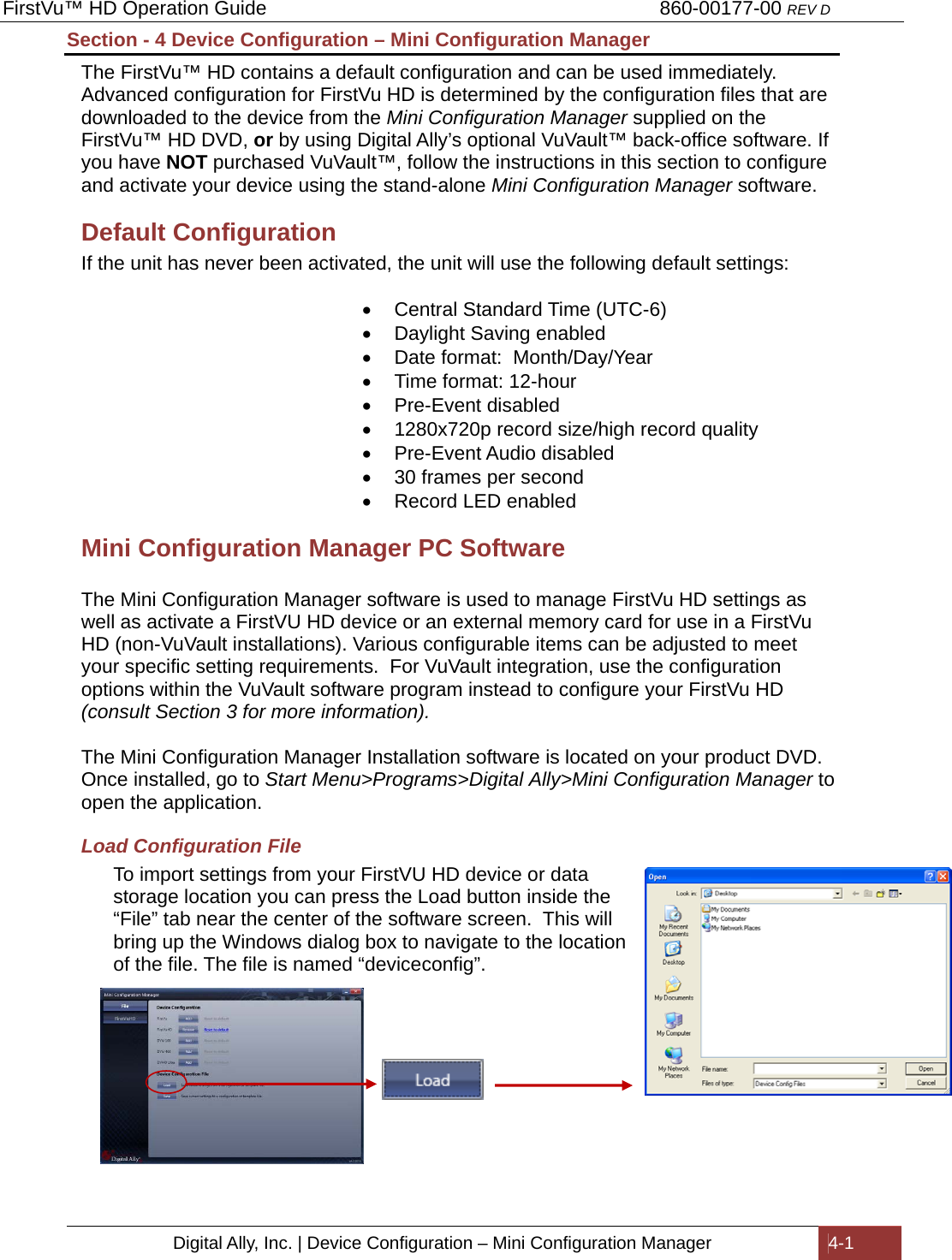 FirstVu™ HD Operation Guide                                                                        860-00177-00 REV D Digital Ally, Inc. | Device Configuration – Mini Configuration Manager  4-1  Section - 4 Device Configuration – Mini Configuration Manager The FirstVu™ HD contains a default configuration and can be used immediately.  Advanced configuration for FirstVu HD is determined by the configuration files that are downloaded to the device from the Mini Configuration Manager supplied on the FirstVu™ HD DVD, or by using Digital Ally’s optional VuVault™ back-office software. If you have NOT purchased VuVault™, follow the instructions in this section to configure and activate your device using the stand-alone Mini Configuration Manager software. Default Configuration If the unit has never been activated, the unit will use the following default settings:    Central Standard Time (UTC-6)   Daylight Saving enabled   Date format:  Month/Day/Year   Time format: 12-hour  Pre-Event disabled   1280x720p record size/high record quality  Pre-Event Audio disabled   30 frames per second   Record LED enabled Mini Configuration Manager PC Software   The Mini Configuration Manager software is used to manage FirstVu HD settings as well as activate a FirstVU HD device or an external memory card for use in a FirstVu HD (non-VuVault installations). Various configurable items can be adjusted to meet your specific setting requirements.  For VuVault integration, use the configuration options within the VuVault software program instead to configure your FirstVu HD (consult Section 3 for more information).  The Mini Configuration Manager Installation software is located on your product DVD. Once installed, go to Start Menu&gt;Programs&gt;Digital Ally&gt;Mini Configuration Manager to open the application.  Load Configuration File To import settings from your FirstVU HD device or data storage location you can press the Load button inside the “File” tab near the center of the software screen.  This will bring up the Windows dialog box to navigate to the location of the file. The file is named “deviceconfig”.            