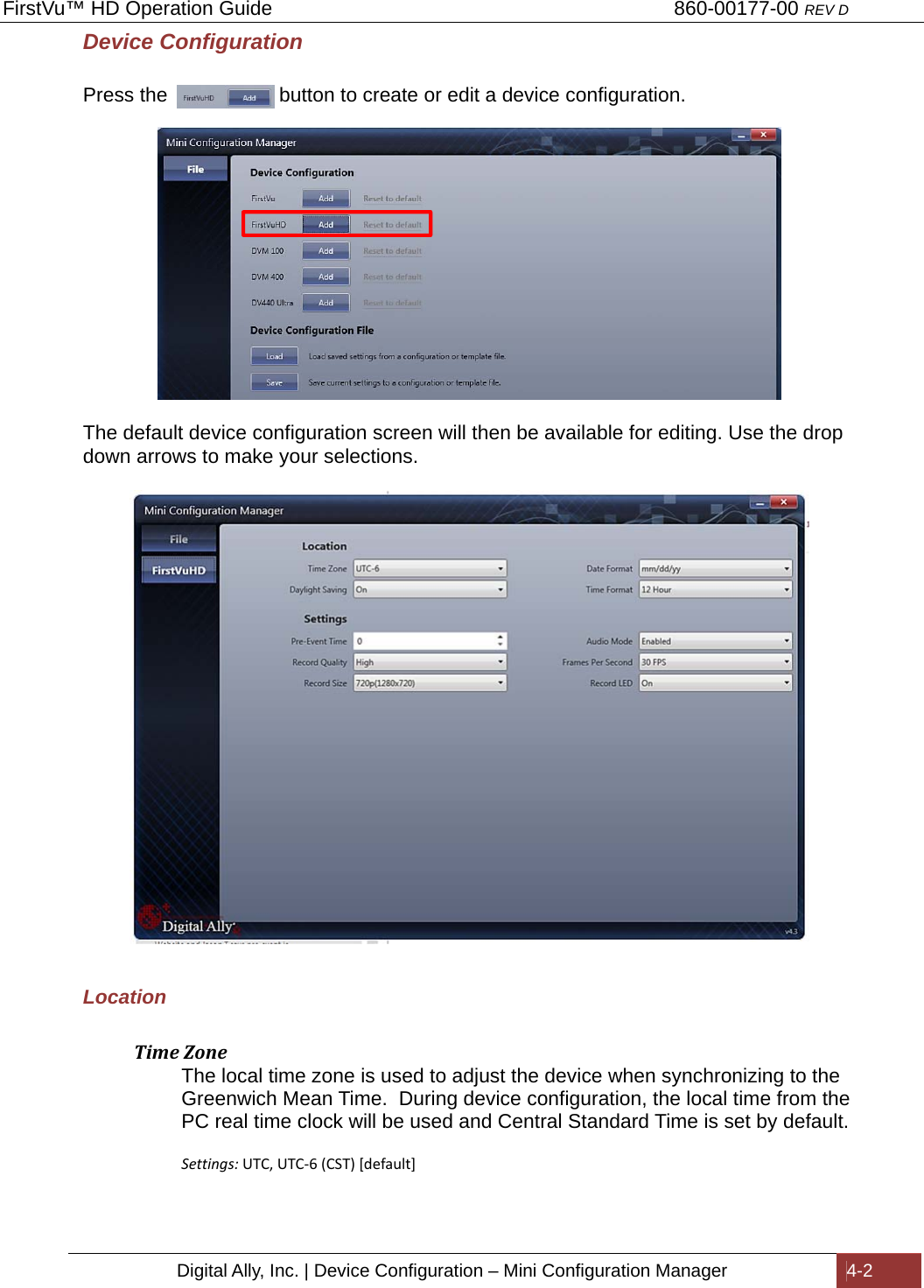 FirstVu™ HD Operation Guide                                                                        860-00177-00 REV D Digital Ally, Inc. | Device Configuration – Mini Configuration Manager  4-2  Device Configuration        Press the                    button to create or edit a device configuration.    The default device configuration screen will then be available for editing. Use the drop down arrows to make your selections.    Location  TimeZoneThe local time zone is used to adjust the device when synchronizing to the Greenwich Mean Time.  During device configuration, the local time from the PC real time clock will be used and Central Standard Time is set by default.   Settings: UTC,UTC-6(CST)[default]  