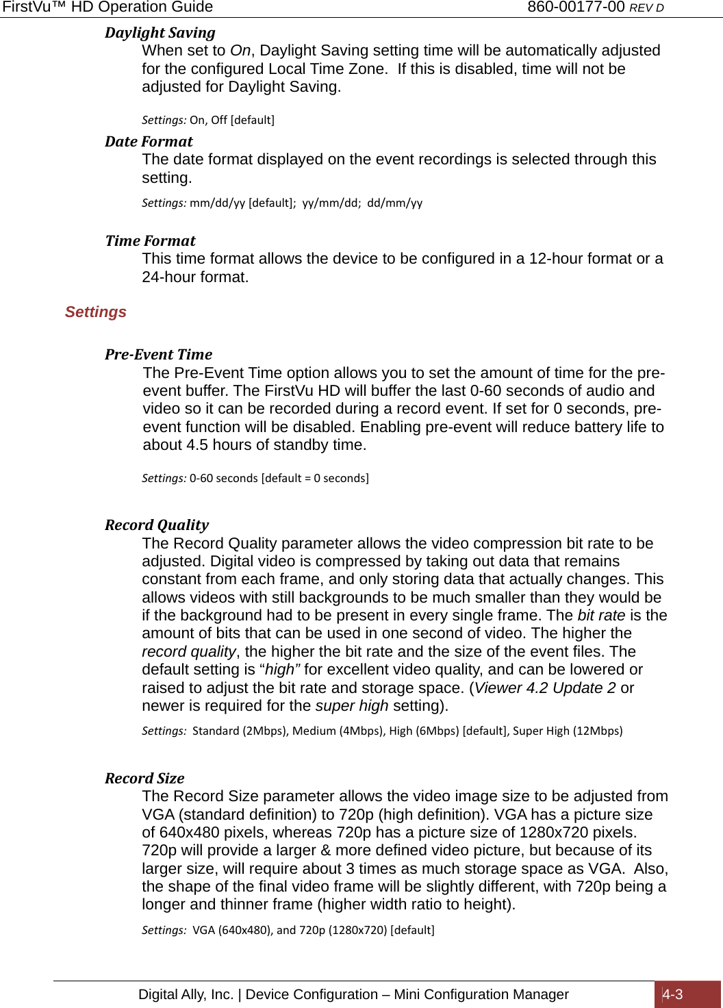 FirstVu™ HD Operation Guide                                                                        860-00177-00 REV D Digital Ally, Inc. | Device Configuration – Mini Configuration Manager  4-3  DaylightSavingWhen set to On, Daylight Saving setting time will be automatically adjusted for the configured Local Time Zone.  If this is disabled, time will not be adjusted for Daylight Saving.  Settings: On,Off[default]DateFormatThe date format displayed on the event recordings is selected through this setting. Settings:mm/dd/yy[default];yy/mm/dd;dd/mm/yy TimeFormatThis time format allows the device to be configured in a 12-hour format or a 24-hour format. Settings  Pre‐EventTimeThe Pre-Event Time option allows you to set the amount of time for the pre-event buffer. The FirstVu HD will buffer the last 0-60 seconds of audio and video so it can be recorded during a record event. If set for 0 seconds, pre-event function will be disabled. Enabling pre-event will reduce battery life to about 4.5 hours of standby time.  Settings:0-60seconds[default=0seconds]RecordQualityThe Record Quality parameter allows the video compression bit rate to be adjusted. Digital video is compressed by taking out data that remains constant from each frame, and only storing data that actually changes. This allows videos with still backgrounds to be much smaller than they would be if the background had to be present in every single frame. The bit rate is the amount of bits that can be used in one second of video. The higher the record quality, the higher the bit rate and the size of the event files. The default setting is “high” for excellent video quality, and can be lowered or raised to adjust the bit rate and storage space. (Viewer 4.2 Update 2 or newer is required for the super high setting). Settings:  Standard(2Mbps),Medium(4Mbps),High(6Mbps)[default],SuperHigh(12Mbps)RecordSizeThe Record Size parameter allows the video image size to be adjusted from VGA (standard definition) to 720p (high definition). VGA has a picture size of 640x480 pixels, whereas 720p has a picture size of 1280x720 pixels. 720p will provide a larger &amp; more defined video picture, but because of its larger size, will require about 3 times as much storage space as VGA.  Also, the shape of the final video frame will be slightly different, with 720p being a longer and thinner frame (higher width ratio to height).   Settings:  VGA(640x480),and720p(1280x720)[default]