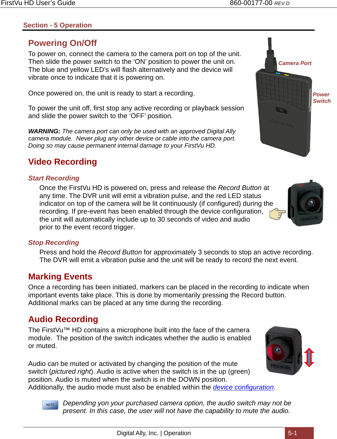 FirstVu HD User’s Guide                                   860-00177-00 REV D Digital Ally, Inc. | Operation  5-1  Section - 5 Operation Powering On/Off To power on, connect the camera to the camera port on top of the unit. Then slide the power switch to the ‘ON’ position to power the unit on.  The blue and yellow LED’s will flash alternatively and the device will vibrate once to indicate that it is powering on.  Once powered on, the unit is ready to start a recording.  To power the unit off, first stop any active recording or playback session and slide the power switch to the ‘OFF’ position.  WARNING: The camera port can only be used with an approved Digital Ally camera module.  Never plug any other device or cable into the camera port.  Doing so may cause permanent internal damage to your FirstVu HD. Video Recording Start Recording Once the FirstVu HD is powered on, press and release the Record Button at any time. The DVR unit will emit a vibration pulse, and the red LED status indicator on top of the camera will be lit continuously (if configured) during the recording. If pre-event has been enabled through the device configuration, the unit will automatically include up to 30 seconds of video and audio prior to the event record trigger. Stop Recording Press and hold the Record Button for approximately 3 seconds to stop an active recording. The DVR will emit a vibration pulse and the unit will be ready to record the next event. Marking Events Once a recording has been initiated, markers can be placed in the recording to indicate when important events take place. This is done by momentarily pressing the Record button.  Additional marks can be placed at any time during the recording. Audio Recording The FirstVu™ HD contains a microphone built into the face of the camera module.  The position of the switch indicates whether the audio is enabled or muted.  Audio can be muted or activated by changing the position of the mute switch (pictured right). Audio is active when the switch is in the up (green) position. Audio is muted when the switch is in the DOWN position.  Additionally, the audio mode must also be enabled within the device configuration.     Depending yon your purchased camera option, the audio switch may not be present. In this case, the user will not have the capability to mute the audio. Camera Port Power Switch 