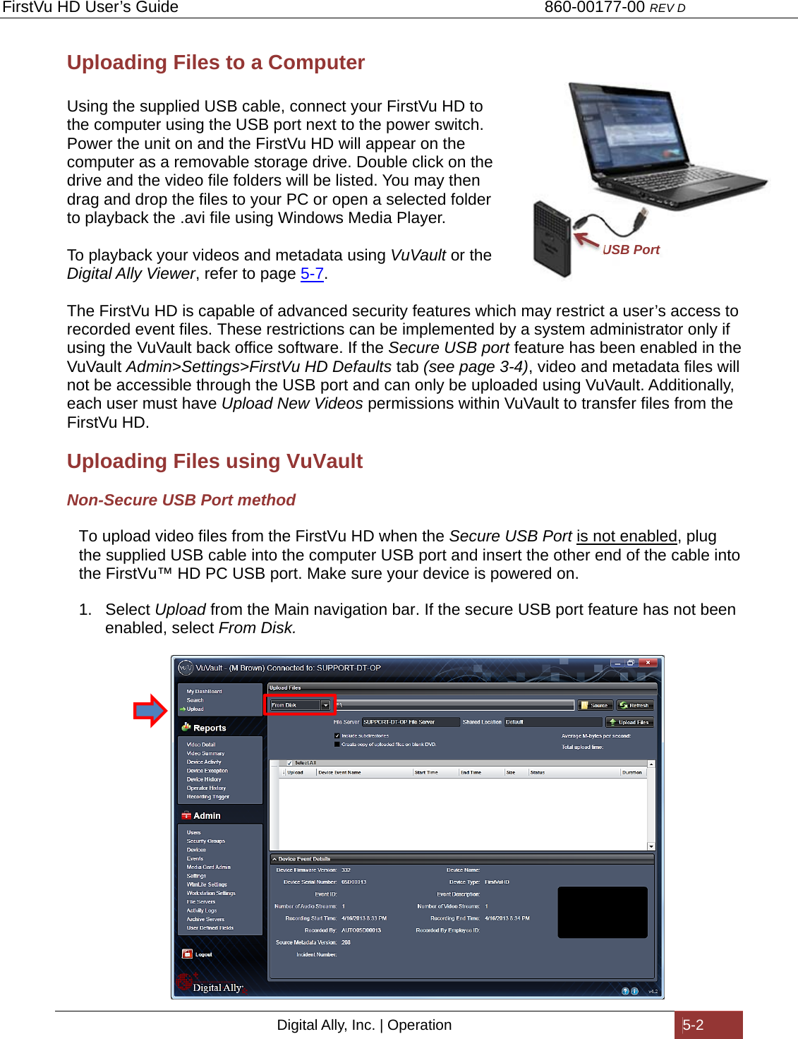 FirstVu HD User’s Guide                                   860-00177-00 REV D Digital Ally, Inc. | Operation  5-2  Uploading Files to a Computer  Using the supplied USB cable, connect your FirstVu HD to the computer using the USB port next to the power switch. Power the unit on and the FirstVu HD will appear on the computer as a removable storage drive. Double click on the drive and the video file folders will be listed. You may then drag and drop the files to your PC or open a selected folder to playback the .avi file using Windows Media Player.    To playback your videos and metadata using VuVault or the Digital Ally Viewer, refer to page 5-7.  The FirstVu HD is capable of advanced security features which may restrict a user’s access to recorded event files. These restrictions can be implemented by a system administrator only if using the VuVault back office software. If the Secure USB port feature has been enabled in the VuVault Admin&gt;Settings&gt;FirstVu HD Defaults tab (see page 3-4), video and metadata files will not be accessible through the USB port and can only be uploaded using VuVault. Additionally, each user must have Upload New Videos permissions within VuVault to transfer files from the FirstVu HD. Uploading Files using VuVault Non-Secure USB Port method To upload video files from the FirstVu HD when the Secure USB Port is not enabled, plug the supplied USB cable into the computer USB port and insert the other end of the cable into the FirstVu™ HD PC USB port. Make sure your device is powered on. 1. Select Upload from the Main navigation bar. If the secure USB port feature has not been enabled, select From Disk.   USB Port 