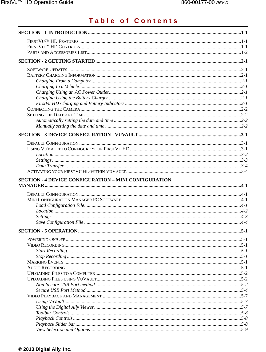 FirstVu™ HD Operation Guide                                                                        860-00177-00 REV D © 2013 Digital Ally, Inc. T a b l e   o f   C o n t e n t s SECTION - 1 INTRODUCTION ............................................................................................................................1-1FIRSTVU™ HD FEATURES ...................................................................................................................................1-1FIRSTVU™ HD CONTROLS ..................................................................................................................................1-1PARTS AND ACCESSORIES LIST .............................................................................................................................1-2SECTION - 2 GETTING STARTED ......................................................................................................................2-1SOFTWARE UPDATES ............................................................................................................................................2-1BATTERY CHARGING INFORMATION .....................................................................................................................2-1Charging From a Computer .........................................................................................................................2-1Charging In a Vehicle ...................................................................................................................................2-1Charging Using an AC Power Outlet ...........................................................................................................2-1Charging Using the Battery Charger ...........................................................................................................2-1FirstVu HD Charging and Battery Indicators ..............................................................................................2-1CONNECTING THE CAMERA ..................................................................................................................................2-2SETTING THE DATE AND TIME ..............................................................................................................................2-2Automatically setting the date and time .......................................................................................................2-2Manually setting the date and time ..............................................................................................................2-2SECTION - 3 DEVICE CONFIGURATION - VUVAULT ...................................................................................3-1DEFAULT CONFIGURATION ...................................................................................................................................3-1USING VUVAULT TO CONFIGURE YOUR FIRSTVU HD ..........................................................................................3-1Location ........................................................................................................................................................3-2Settings .........................................................................................................................................................3-3Data Transfer ...............................................................................................................................................3-4ACTIVATING YOUR FIRSTVU HD WITHIN VUVAULT .............................................................................................3-4SECTION - 4 DEVICE CONFIGURATION – MINI CONFIGURATION MANAGER ...............................................................................................................................................................4-1DEFAULT CONFIGURATION ...................................................................................................................................4-1MINI CONFIGURATION MANAGER PC SOFTWARE .................................................................................................4-1Load Configuration File ...............................................................................................................................4-1Location ........................................................................................................................................................4-2Settings .........................................................................................................................................................4-3Save Configuration File ...............................................................................................................................4-4SECTION - 5 OPERATION ....................................................................................................................................5-1POWERING ON/OFF ..............................................................................................................................................5-1VIDEO RECORDING...............................................................................................................................................5-1Start Recording .............................................................................................................................................5-1Stop Recording .............................................................................................................................................5-1MARKING EVENTS ...............................................................................................................................................5-1AUDIO RECORDING ..............................................................................................................................................5-1UPLOADING FILES TO A COMPUTER ......................................................................................................................5-2UPLOADING FILES USING VUVAULT.....................................................................................................................5-2Non-Secure USB Port method ......................................................................................................................5-2Secure USB Port Method ..............................................................................................................................5-4VIDEO PLAYBACK AND MANAGEMENT ................................................................................................................5-7Using VuVault ...............................................................................................................................................5-7Using the Digital Ally Viewer .......................................................................................................................5-7Toolbar Controls...........................................................................................................................................5-8Playback Controls ........................................................................................................................................5-8Playback Slider bar ......................................................................................................................................5-8View Selection and Options ..........................................................................................................................5-9