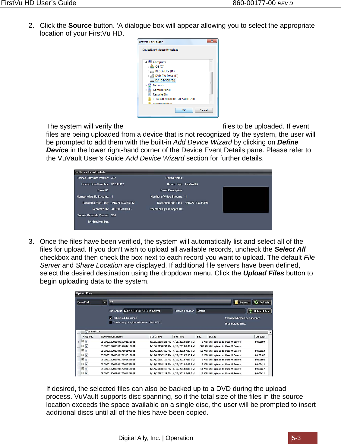 FirstVu HD User’s Guide                                   860-00177-00 REV D Digital Ally, Inc. | Operation  5-3  2. Click the Source button. ‘A dialogue box will appear allowing you to select the appropriate location of your FirstVu HD.      The system will verify the  files to be uploaded. If event files are being uploaded from a device that is not recognized by the system, the user will be prompted to add them with the built-in Add Device Wizard by clicking on Define Device in the lower right-hand corner of the Device Event Details pane. Please refer to the VuVault User’s Guide Add Device Wizard section for further details.   3.  Once the files have been verified, the system will automatically list and select all of the files for upload. If you don’t wish to upload all available records, uncheck the Select All checkbox and then check the box next to each record you want to upload. The default File Server and Share Location are displayed. If additional file servers have been defined, select the desired destination using the dropdown menu. Click the Upload Files button to begin uploading data to the system.     If desired, the selected files can also be backed up to a DVD during the upload   process. VuVault supports disc spanning, so if the total size of the files in the source   location exceeds the space available on a single disc, the user will be prompted to insert   additional discs until all of the files have been copied. 