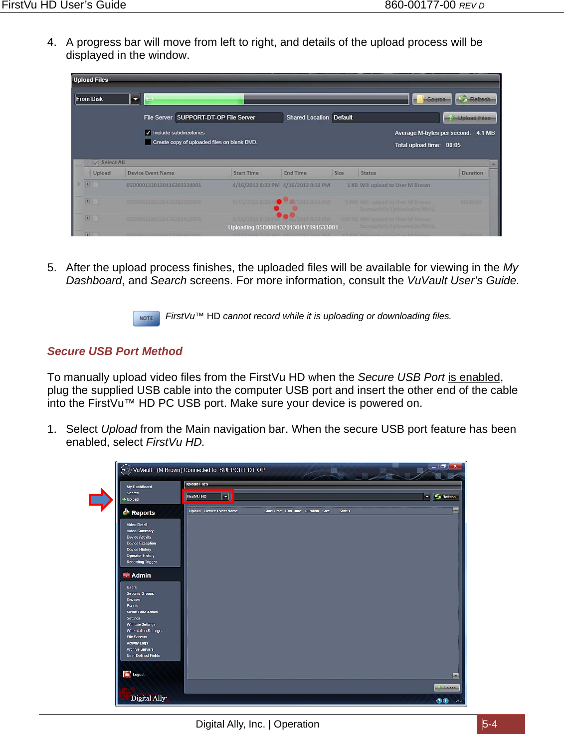 FirstVu HD User’s Guide                                   860-00177-00 REV D Digital Ally, Inc. | Operation  5-4  4.  A progress bar will move from left to right, and details of the upload process will be displayed in the window.    5.  After the upload process finishes, the uploaded files will be available for viewing in the My Dashboard, and Search screens. For more information, consult the VuVault User’s Guide.           FirstVu™ HD cannot record while it is uploading or downloading files.  Secure USB Port Method To manually upload video files from the FirstVu HD when the Secure USB Port is enabled, plug the supplied USB cable into the computer USB port and insert the other end of the cable into the FirstVu™ HD PC USB port. Make sure your device is powered on. 1. Select Upload from the Main navigation bar. When the secure USB port feature has been enabled, select FirstVu HD.   