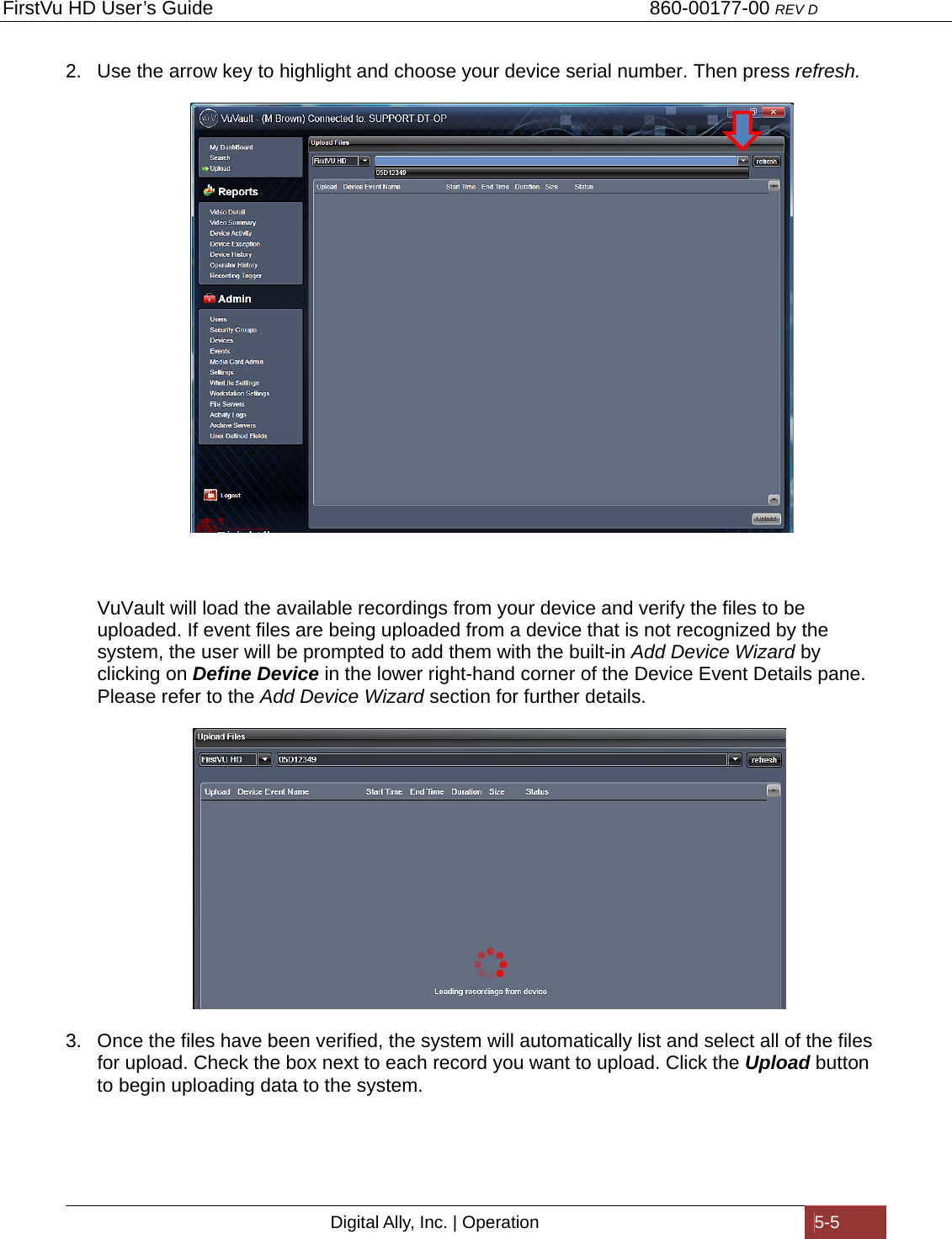 FirstVu HD User’s Guide                                   860-00177-00 REV D Digital Ally, Inc. | Operation  5-5  2.  Use the arrow key to highlight and choose your device serial number. Then press refresh.   VuVault will load the available recordings from your device and verify the files to be uploaded. If event files are being uploaded from a device that is not recognized by the system, the user will be prompted to add them with the built-in Add Device Wizard by clicking on Define Device in the lower right-hand corner of the Device Event Details pane. Please refer to the Add Device Wizard section for further details.         3.  Once the files have been verified, the system will automatically list and select all of the files for upload. Check the box next to each record you want to upload. Click the Upload button to begin uploading data to the system. 