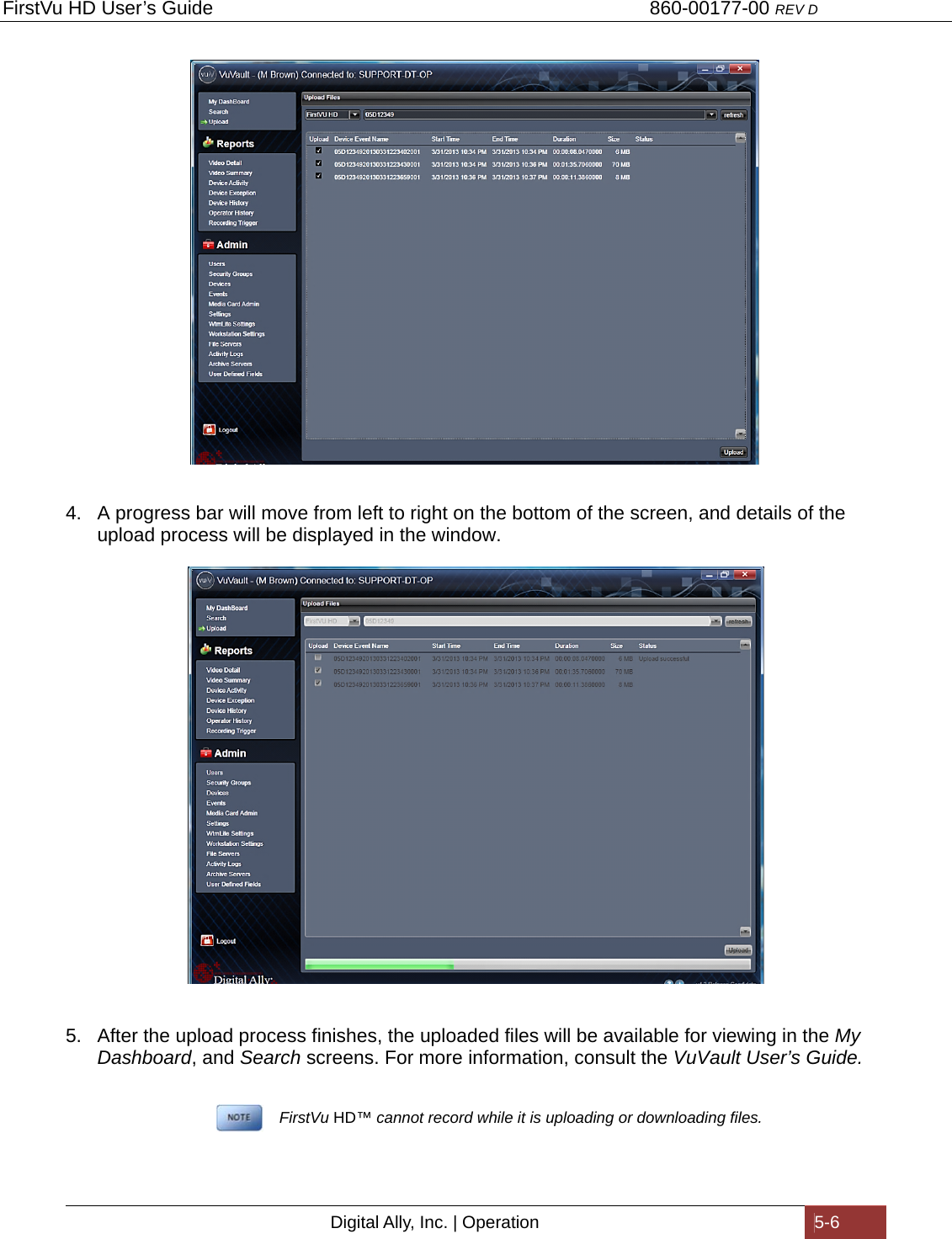 FirstVu HD User’s Guide                                   860-00177-00 REV D Digital Ally, Inc. | Operation  5-6                             4.  A progress bar will move from left to right on the bottom of the screen, and details of the upload process will be displayed in the window.    5.  After the upload process finishes, the uploaded files will be available for viewing in the My Dashboard, and Search screens. For more information, consult the VuVault User’s Guide.           FirstVu HD™ cannot record while it is uploading or downloading files. 