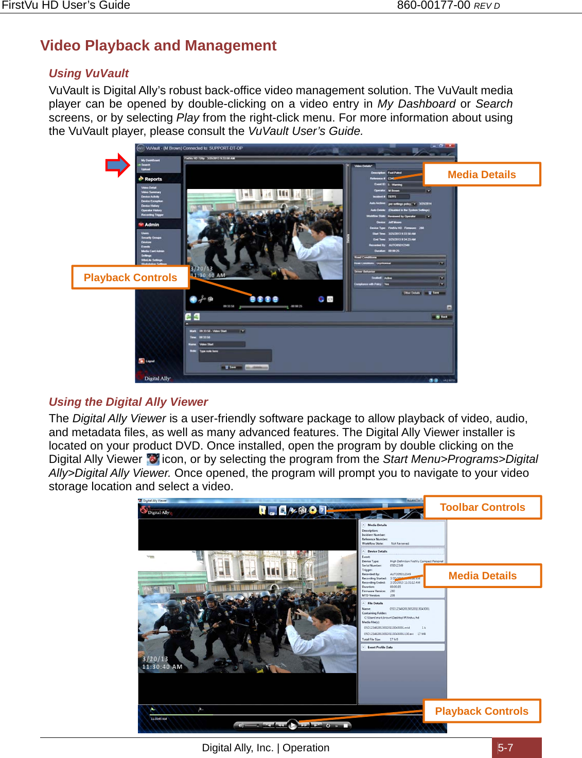 FirstVu HD User’s Guide                                   860-00177-00 REV D Digital Ally, Inc. | Operation  5-7  Video Playback and Management Using VuVault VuVault is Digital Ally’s robust back-office video management solution. The VuVault media player can be opened by double-clicking on a video entry in My Dashboard or Search screens, or by selecting Play from the right-click menu. For more information about using the VuVault player, please consult the VuVault User’s Guide.                    Using the Digital Ally Viewer The Digital Ally Viewer is a user-friendly software package to allow playback of video, audio, and metadata files, as well as many advanced features. The Digital Ally Viewer installer is located on your product DVD. Once installed, open the program by double clicking on the Digital Ally Viewer      icon, or by selecting the program from the Start Menu&gt;Programs&gt;Digital Ally&gt;Digital Ally Viewer. Once opened, the program will prompt you to navigate to your video storage location and select a video.                      Toolbar ControlsPlayback Controls Playback Controls Media Details Media Details