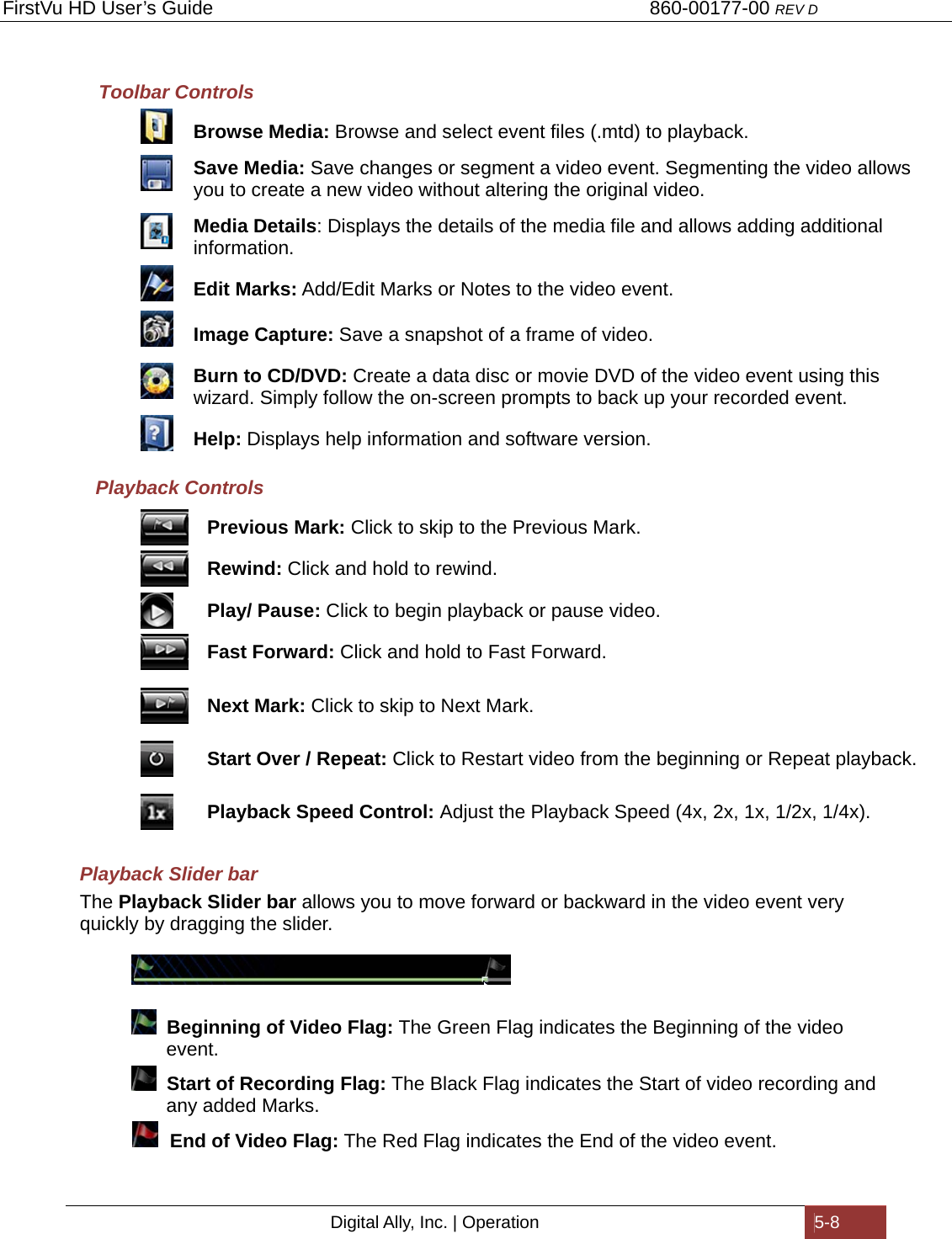 FirstVu HD User’s Guide                                   860-00177-00 REV D Digital Ally, Inc. | Operation  5-8  Toolbar Controls  Browse Media: Browse and select event files (.mtd) to playback.  Save Media: Save changes or segment a video event. Segmenting the video allows you to create a new video without altering the original video.  Media Details: Displays the details of the media file and allows adding additional information.   Edit Marks: Add/Edit Marks or Notes to the video event.  Image Capture: Save a snapshot of a frame of video.  Burn to CD/DVD: Create a data disc or movie DVD of the video event using this wizard. Simply follow the on-screen prompts to back up your recorded event.  Help: Displays help information and software version. Playback Controls  Previous Mark: Click to skip to the Previous Mark.  Rewind: Click and hold to rewind.  Play/ Pause: Click to begin playback or pause video.  Fast Forward: Click and hold to Fast Forward.  Next Mark: Click to skip to Next Mark.  Start Over / Repeat: Click to Restart video from the beginning or Repeat playback.  Playback Speed Control: Adjust the Playback Speed (4x, 2x, 1x, 1/2x, 1/4x). Playback Slider bar The Playback Slider bar allows you to move forward or backward in the video event very quickly by dragging the slider.       Beginning of Video Flag: The Green Flag indicates the Beginning of the video           event.     Start of Recording Flag: The Black Flag indicates the Start of video recording and             any added Marks.    End of Video Flag: The Red Flag indicates the End of the video event.   