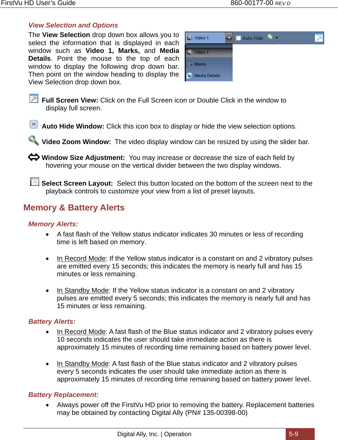 FirstVu HD User’s Guide                                   860-00177-00 REV D Digital Ally, Inc. | Operation  5-9  View Selection and Options The View Selection drop down box allows you to select the information that is displayed in each window such as Video 1, Marks, and Media Details. Point the mouse to the top of each window to display the following drop down bar. Then point on the window heading to display the View Selection drop down box.     Full Screen View: Click on the Full Screen icon or Double Click in the window to          display full screen.    Auto Hide Window: Click this icon box to display or hide the view selection options.               Video Zoom Window:  The video display window can be resized by using the slider bar.         Window Size Adjustment:  You may increase or decrease the size of each field by   hovering your mouse on the vertical divider between the two display windows.     Select Screen Layout:  Select this button located on the bottom of the screen next to the   playback controls to customize your view from a list of preset layouts. Memory &amp; Battery Alerts Memory Alerts:   A fast flash of the Yellow status indicator indicates 30 minutes or less of recording time is left based on memory.    In Record Mode: If the Yellow status indicator is a constant on and 2 vibratory pulses are emitted every 15 seconds; this indicates the memory is nearly full and has 15 minutes or less remaining.    In Standby Mode: If the Yellow status indicator is a constant on and 2 vibratory pulses are emitted every 5 seconds; this indicates the memory is nearly full and has 15 minutes or less remaining. Battery Alerts:   In Record Mode: A fast flash of the Blue status indicator and 2 vibratory pulses every 10 seconds indicates the user should take immediate action as there is approximately 15 minutes of recording time remaining based on battery power level.    In Standby Mode: A fast flash of the Blue status indicator and 2 vibratory pulses every 5 seconds indicates the user should take immediate action as there is approximately 15 minutes of recording time remaining based on battery power level. Battery Replacement:   Always power off the FirstVu HD prior to removing the battery. Replacement batteries may be obtained by contacting Digital Ally (PN# 135-00398-00) 