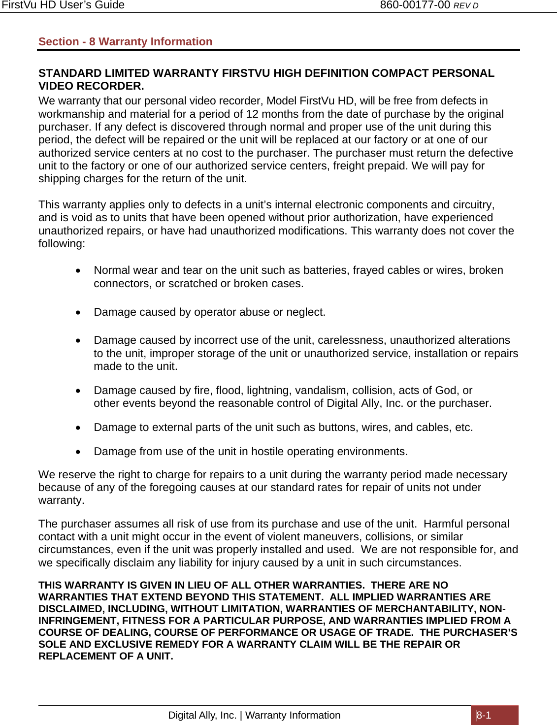 FirstVu HD User’s Guide                                   860-00177-00 REV D Digital Ally, Inc. | Warranty Information  8-1  Section - 8 Warranty Information  STANDARD LIMITED WARRANTY FIRSTVU HIGH DEFINITION COMPACT PERSONAL VIDEO RECORDER. We warranty that our personal video recorder, Model FirstVu HD, will be free from defects in workmanship and material for a period of 12 months from the date of purchase by the original purchaser. If any defect is discovered through normal and proper use of the unit during this period, the defect will be repaired or the unit will be replaced at our factory or at one of our authorized service centers at no cost to the purchaser. The purchaser must return the defective unit to the factory or one of our authorized service centers, freight prepaid. We will pay for shipping charges for the return of the unit. This warranty applies only to defects in a unit’s internal electronic components and circuitry, and is void as to units that have been opened without prior authorization, have experienced unauthorized repairs, or have had unauthorized modifications. This warranty does not cover the following:   Normal wear and tear on the unit such as batteries, frayed cables or wires, broken connectors, or scratched or broken cases.   Damage caused by operator abuse or neglect.   Damage caused by incorrect use of the unit, carelessness, unauthorized alterations to the unit, improper storage of the unit or unauthorized service, installation or repairs made to the unit.   Damage caused by fire, flood, lightning, vandalism, collision, acts of God, or other events beyond the reasonable control of Digital Ally, Inc. or the purchaser.   Damage to external parts of the unit such as buttons, wires, and cables, etc.    Damage from use of the unit in hostile operating environments. We reserve the right to charge for repairs to a unit during the warranty period made necessary because of any of the foregoing causes at our standard rates for repair of units not under warranty. The purchaser assumes all risk of use from its purchase and use of the unit.  Harmful personal contact with a unit might occur in the event of violent maneuvers, collisions, or similar circumstances, even if the unit was properly installed and used.  We are not responsible for, and we specifically disclaim any liability for injury caused by a unit in such circumstances. THIS WARRANTY IS GIVEN IN LIEU OF ALL OTHER WARRANTIES.  THERE ARE NO WARRANTIES THAT EXTEND BEYOND THIS STATEMENT.  ALL IMPLIED WARRANTIES ARE DISCLAIMED, INCLUDING, WITHOUT LIMITATION, WARRANTIES OF MERCHANTABILITY, NON-INFRINGEMENT, FITNESS FOR A PARTICULAR PURPOSE, AND WARRANTIES IMPLIED FROM A COURSE OF DEALING, COURSE OF PERFORMANCE OR USAGE OF TRADE.  THE PURCHASER’S SOLE AND EXCLUSIVE REMEDY FOR A WARRANTY CLAIM WILL BE THE REPAIR OR REPLACEMENT OF A UNIT.   