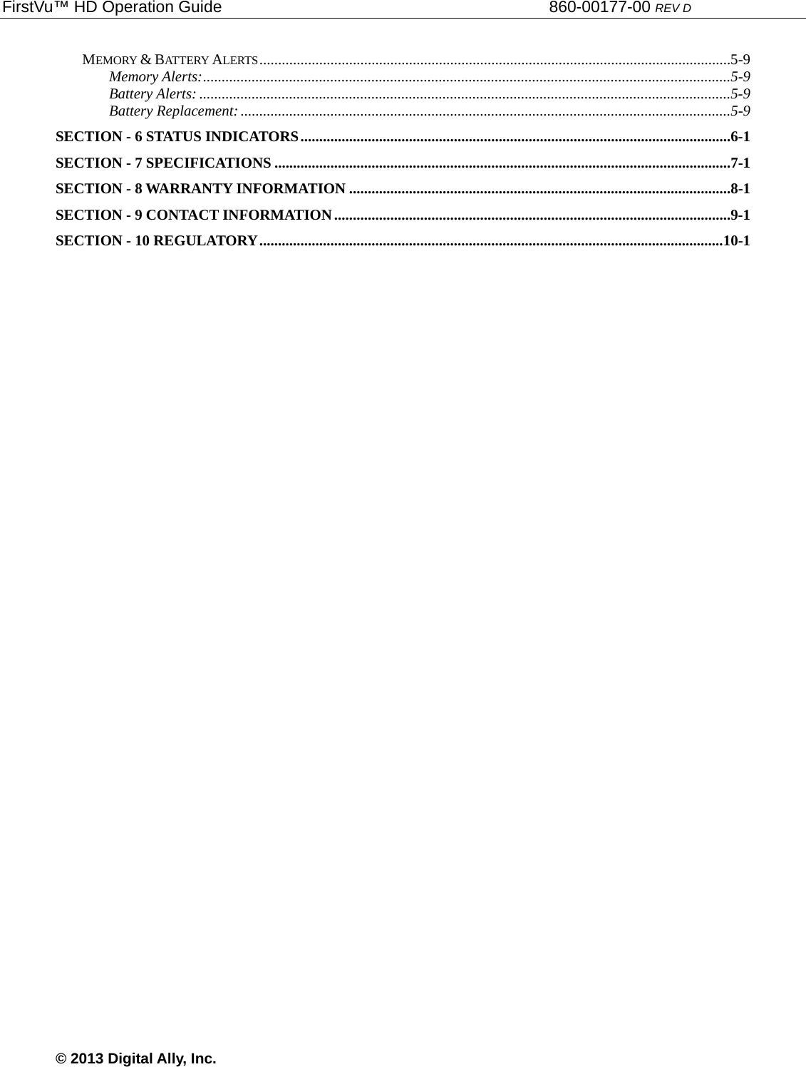 FirstVu™ HD Operation Guide                                                                        860-00177-00 REV D © 2013 Digital Ally, Inc. MEMORY &amp; BATTERY ALERTS ..............................................................................................................................5-9Memory Alerts: .............................................................................................................................................5-9Battery Alerts: ..............................................................................................................................................5-9Battery Replacement: ...................................................................................................................................5-9SECTION - 6 STATUS INDICATORS ...................................................................................................................6-1SECTION - 7 SPECIFICATIONS ..........................................................................................................................7-1SECTION - 8 WARRANTY INFORMATION ......................................................................................................8-1SECTION - 9 CONTACT INFORMATION ..........................................................................................................9-1SECTION - 10 REGULATORY ............................................................................................................................ 10-1