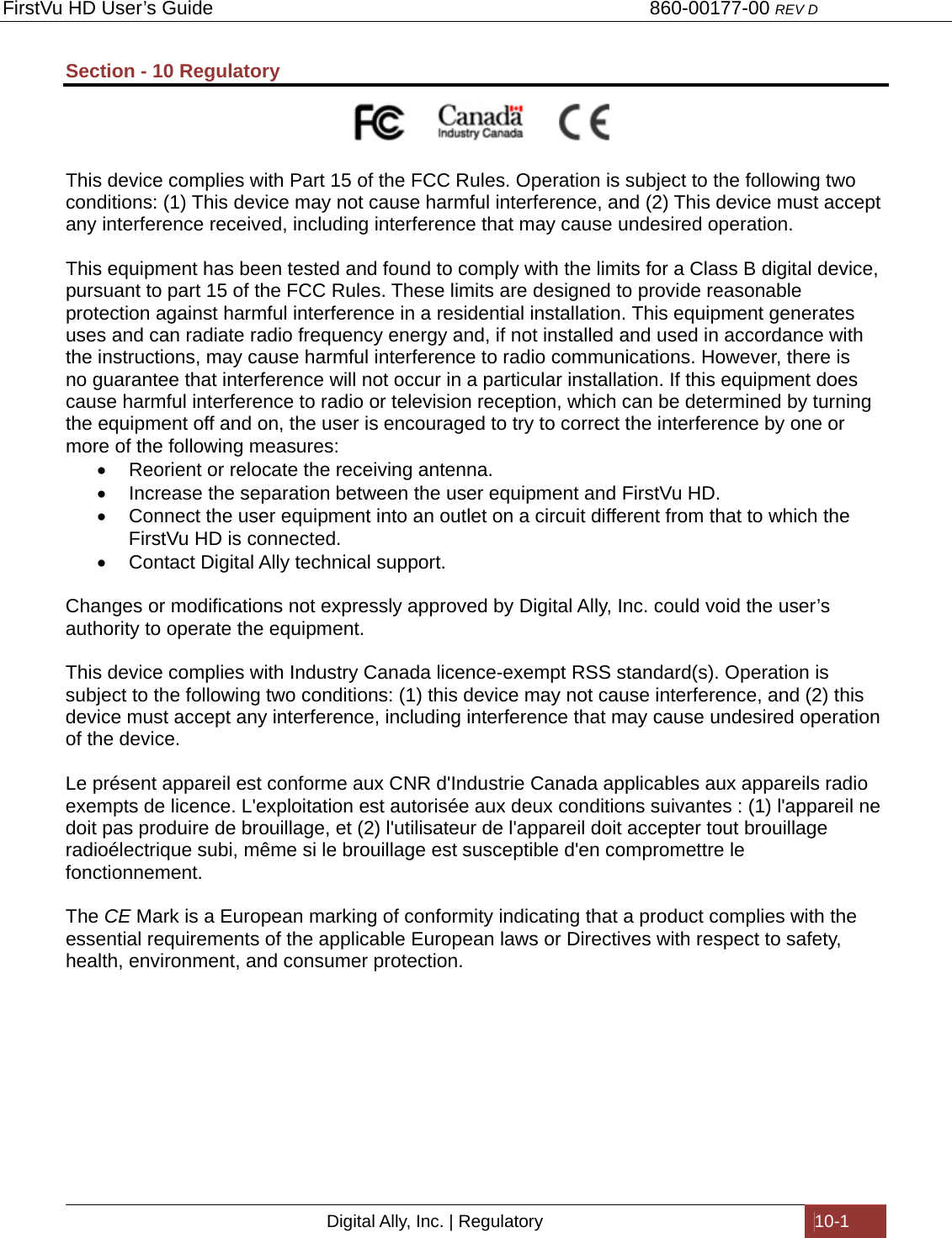 FirstVu HD User’s Guide                                   860-00177-00 REV D Digital Ally, Inc. | Regulatory  10-1  Section - 10 Regulatory                                                         This device complies with Part 15 of the FCC Rules. Operation is subject to the following two conditions: (1) This device may not cause harmful interference, and (2) This device must accept any interference received, including interference that may cause undesired operation.  This equipment has been tested and found to comply with the limits for a Class B digital device, pursuant to part 15 of the FCC Rules. These limits are designed to provide reasonable protection against harmful interference in a residential installation. This equipment generates uses and can radiate radio frequency energy and, if not installed and used in accordance with the instructions, may cause harmful interference to radio communications. However, there is no guarantee that interference will not occur in a particular installation. If this equipment does cause harmful interference to radio or television reception, which can be determined by turning the equipment off and on, the user is encouraged to try to correct the interference by one or more of the following measures:   Reorient or relocate the receiving antenna.   Increase the separation between the user equipment and FirstVu HD.   Connect the user equipment into an outlet on a circuit different from that to which the FirstVu HD is connected.   Contact Digital Ally technical support.  Changes or modifications not expressly approved by Digital Ally, Inc. could void the user’s authority to operate the equipment.   This device complies with Industry Canada licence-exempt RSS standard(s). Operation is subject to the following two conditions: (1) this device may not cause interference, and (2) this device must accept any interference, including interference that may cause undesired operation of the device.   Le présent appareil est conforme aux CNR d&apos;Industrie Canada applicables aux appareils radio exempts de licence. L&apos;exploitation est autorisée aux deux conditions suivantes : (1) l&apos;appareil ne doit pas produire de brouillage, et (2) l&apos;utilisateur de l&apos;appareil doit accepter tout brouillage radioélectrique subi, même si le brouillage est susceptible d&apos;en compromettre le fonctionnement.  The CE Mark is a European marking of conformity indicating that a product complies with the essential requirements of the applicable European laws or Directives with respect to safety, health, environment, and consumer protection. 