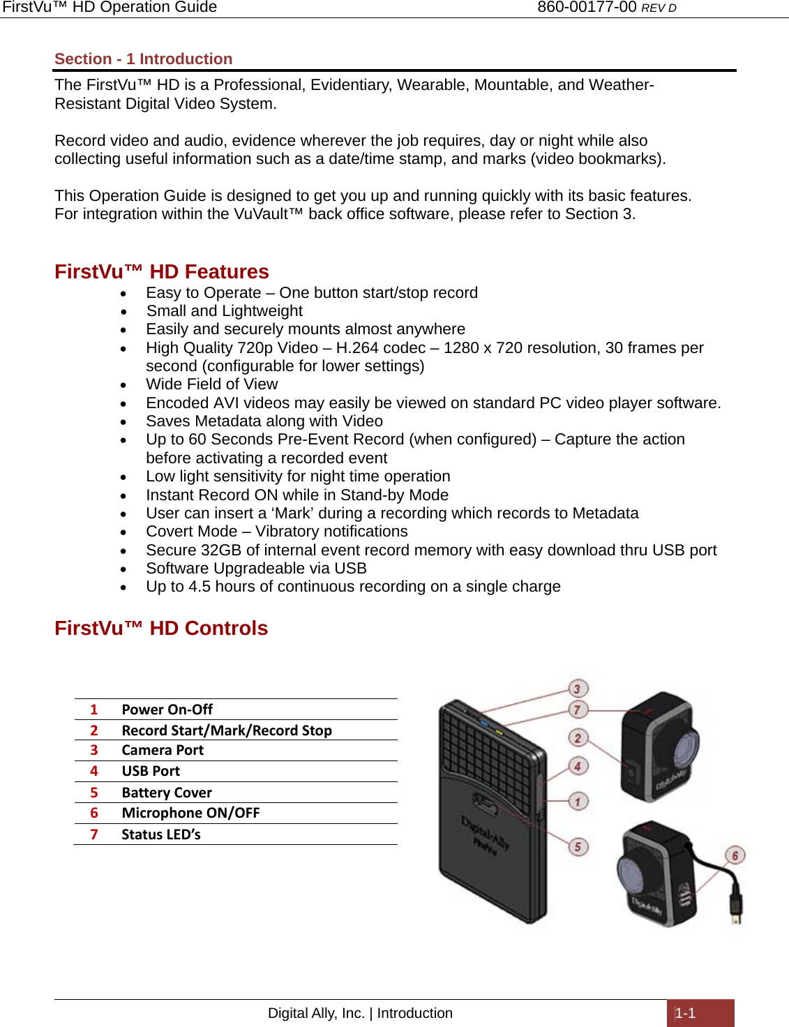 FirstVu™ HD Operation Guide                                                                        860-00177-00 REV D Digital Ally, Inc. | Introduction  1-1  Section - 1 Introduction The FirstVu™ HD is a Professional, Evidentiary, Wearable, Mountable, and Weather-Resistant Digital Video System.   Record video and audio, evidence wherever the job requires, day or night while also collecting useful information such as a date/time stamp, and marks (video bookmarks).  This Operation Guide is designed to get you up and running quickly with its basic features.  For integration within the VuVault™ back office software, please refer to Section 3.   FirstVu™ HD Features  Easy to Operate – One button start/stop record  Small and Lightweight  Easily and securely mounts almost anywhere  High Quality 720p Video – H.264 codec – 1280 x 720 resolution, 30 frames per second (configurable for lower settings)  Wide Field of View  Encoded AVI videos may easily be viewed on standard PC video player software.  Saves Metadata along with Video  Up to 60 Seconds Pre-Event Record (when configured) – Capture the action before activating a recorded event  Low light sensitivity for night time operation  Instant Record ON while in Stand-by Mode  User can insert a ‘Mark’ during a recording which records to Metadata  Covert Mode – Vibratory notifications  Secure 32GB of internal event record memory with easy download thru USB port  Software Upgradeable via USB  Up to 4.5 hours of continuous recording on a single charge FirstVu™ HD Controls  1PowerOn‐Off2RecordStart/Mark/RecordStop3CameraPort4USBPort5BatteryCover6MicrophoneON/OFF7StatusLED’s   