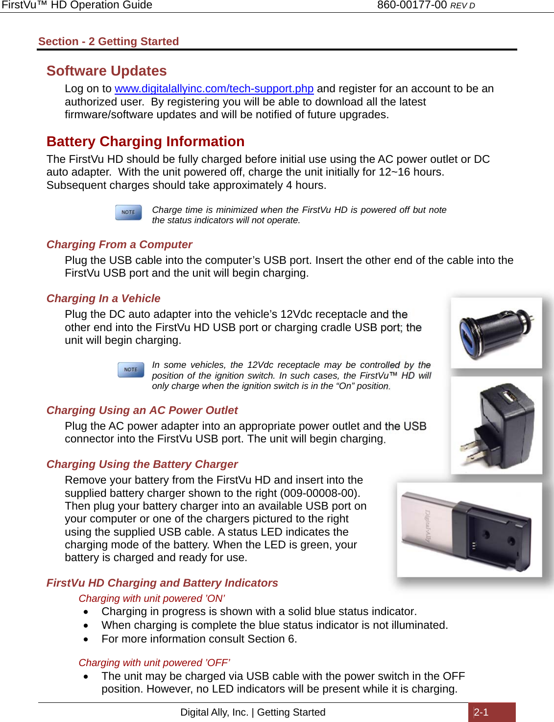 FirstVu™ HD Operation Guide                                                                        860-00177-00 REV D Digital Ally, Inc. | Getting Started  2-1  Section - 2 Getting Started Software Updates Log on to www.digitalallyinc.com/tech-support.php and register for an account to be an authorized user.  By registering you will be able to download all the latest firmware/software updates and will be notified of future upgrades. Battery Charging Information The FirstVu HD should be fully charged before initial use using the AC power outlet or DC auto adapter.  With the unit powered off, charge the unit initially for 12~16 hours.  Subsequent charges should take approximately 4 hours.   Charge time is minimized when the FirstVu HD is powered off but note the status indicators will not operate. Charging From a Computer Plug the USB cable into the computer’s USB port. Insert the other end of the cable into the FirstVu USB port and the unit will begin charging.  Charging In a Vehicle Plug the DC auto adapter into the vehicle’s 12Vdc receptacle and the other end into the FirstVu HD USB port or charging cradle USB port; the unit will begin charging.     In some vehicles, the 12Vdc receptacle may be controlled by the position of the ignition switch. In such cases, the FirstVu™ HD will only charge when the ignition switch is in the “On” position.  Charging Using an AC Power Outlet Plug the AC power adapter into an appropriate power outlet and the USB connector into the FirstVu USB port. The unit will begin charging. Charging Using the Battery Charger Remove your battery from the FirstVu HD and insert into the supplied battery charger shown to the right (009-00008-00). Then plug your battery charger into an available USB port on your computer or one of the chargers pictured to the right using the supplied USB cable. A status LED indicates the charging mode of the battery. When the LED is green, your battery is charged and ready for use. FirstVu HD Charging and Battery Indicators Charging with unit powered ’ON’   Charging in progress is shown with a solid blue status indicator.   When charging is complete the blue status indicator is not illuminated.   For more information consult Section 6.  Charging with unit powered ’OFF’   The unit may be charged via USB cable with the power switch in the OFF position. However, no LED indicators will be present while it is charging. 