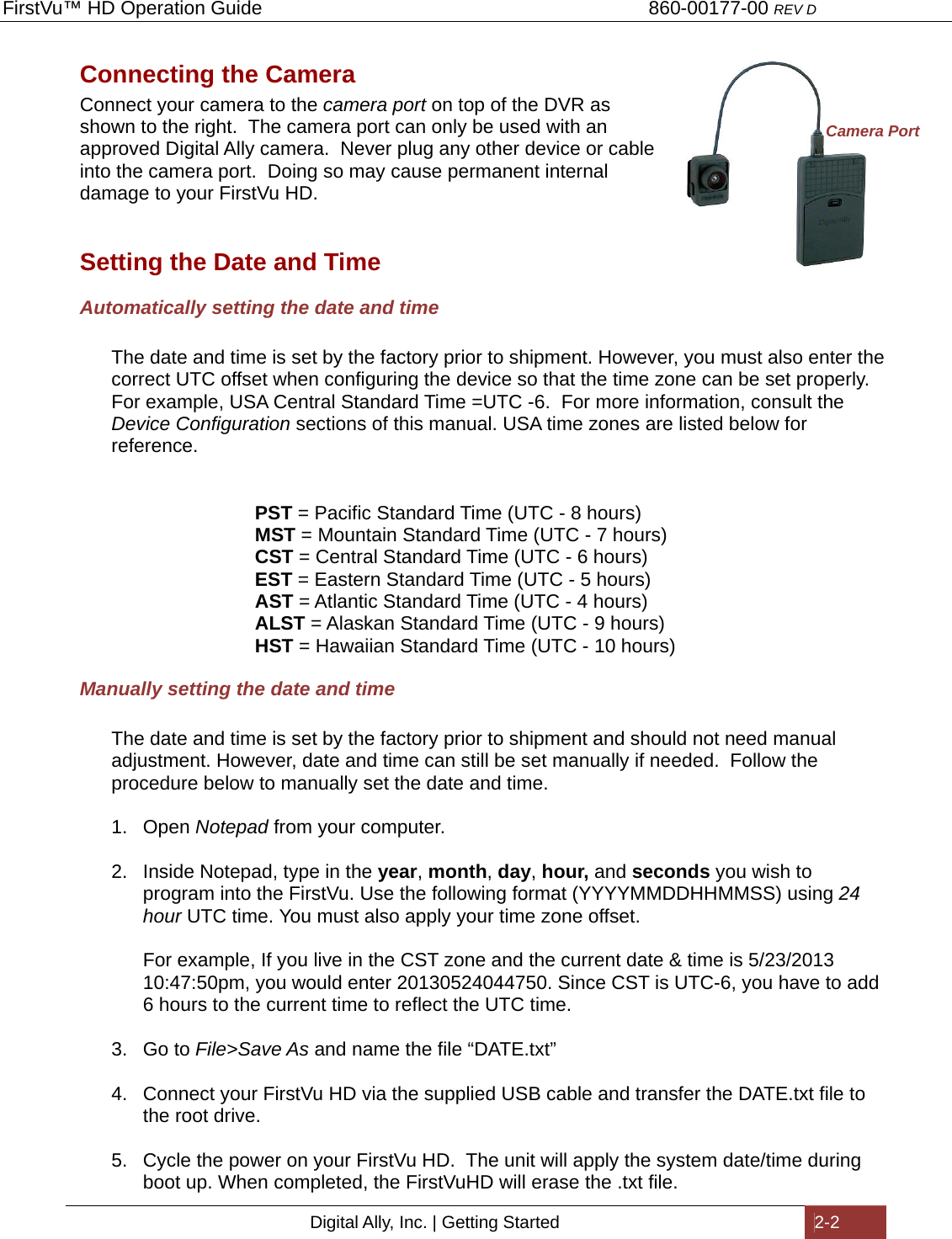 FirstVu™ HD Operation Guide                                                                        860-00177-00 REV D Digital Ally, Inc. | Getting Started  2-2  Connecting the Camera Connect your camera to the camera port on top of the DVR as shown to the right.  The camera port can only be used with an approved Digital Ally camera.  Never plug any other device or cable into the camera port.  Doing so may cause permanent internal damage to your FirstVu HD.  Setting the Date and Time Automatically setting the date and time  The date and time is set by the factory prior to shipment. However, you must also enter the correct UTC offset when configuring the device so that the time zone can be set properly.  For example, USA Central Standard Time =UTC -6.  For more information, consult the Device Configuration sections of this manual. USA time zones are listed below for reference.   PST = Pacific Standard Time (UTC - 8 hours)  MST = Mountain Standard Time (UTC - 7 hours)  CST = Central Standard Time (UTC - 6 hours)  EST = Eastern Standard Time (UTC - 5 hours)  AST = Atlantic Standard Time (UTC - 4 hours)  ALST = Alaskan Standard Time (UTC - 9 hours)  HST = Hawaiian Standard Time (UTC - 10 hours) Manually setting the date and time  The date and time is set by the factory prior to shipment and should not need manual adjustment. However, date and time can still be set manually if needed.  Follow the procedure below to manually set the date and time.  1. Open Notepad from your computer.  2.  Inside Notepad, type in the year, month, day, hour, and seconds you wish to program into the FirstVu. Use the following format (YYYYMMDDHHMMSS) using 24 hour UTC time. You must also apply your time zone offset.  For example, If you live in the CST zone and the current date &amp; time is 5/23/2013 10:47:50pm, you would enter 20130524044750. Since CST is UTC-6, you have to add 6 hours to the current time to reflect the UTC time.   3. Go to File&gt;Save As and name the file “DATE.txt”  4.  Connect your FirstVu HD via the supplied USB cable and transfer the DATE.txt file to the root drive.  5.  Cycle the power on your FirstVu HD.  The unit will apply the system date/time during boot up. When completed, the FirstVuHD will erase the .txt file. Camera Port 