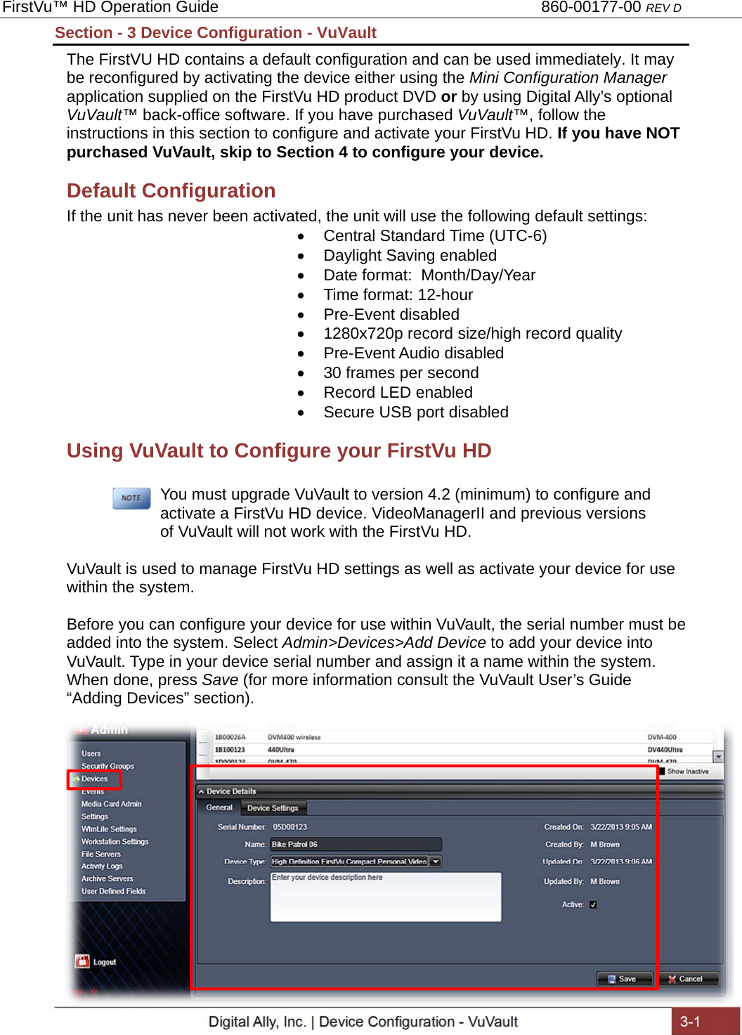 FirstVu™ HD Operation Guide                                                                        860-00177-00 REV D Digital Ally, Inc. | Device Configuration - VuVault  3-1  Section - 3 Device Configuration - VuVault The FirstVU HD contains a default configuration and can be used immediately. It may be reconfigured by activating the device either using the Mini Configuration Manager application supplied on the FirstVu HD product DVD or by using Digital Ally’s optional VuVault™ back-office software. If you have purchased VuVault™, follow the instructions in this section to configure and activate your FirstVu HD. If you have NOT purchased VuVault, skip to Section 4 to configure your device. Default Configuration If the unit has never been activated, the unit will use the following default settings:   Central Standard Time (UTC-6)   Daylight Saving enabled   Date format:  Month/Day/Year   Time format: 12-hour  Pre-Event disabled   1280x720p record size/high record quality  Pre-Event Audio disabled   30 frames per second   Record LED enabled   Secure USB port disabled Using VuVault to Configure your FirstVu HD        You must upgrade VuVault to version 4.2 (minimum) to configure and      activate a FirstVu HD device. VideoManagerII and previous versions      of VuVault will not work with the FirstVu HD.  VuVault is used to manage FirstVu HD settings as well as activate your device for use within the system.  Before you can configure your device for use within VuVault, the serial number must be added into the system. Select Admin&gt;Devices&gt;Add Device to add your device into VuVault. Type in your device serial number and assign it a name within the system. When done, press Save (for more information consult the VuVault User’s Guide “Adding Devices” section).                  