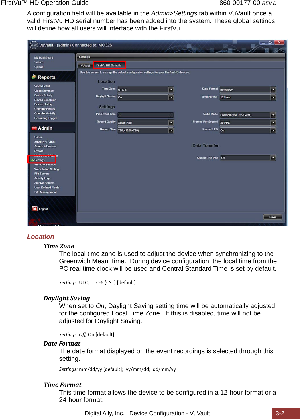 FirstVu™ HD Operation Guide                                                                        860-00177-00 REV D Digital Ally, Inc. | Device Configuration - VuVault  3-2  A configuration field will be available in the Admin&gt;Settings tab within VuVault once a valid FirstVu HD serial number has been added into the system. These global settings will define how all users will interface with the FirstVu.       Location TimeZoneThe local time zone is used to adjust the device when synchronizing to the Greenwich Mean Time.  During device configuration, the local time from the PC real time clock will be used and Central Standard Time is set by default.   Settings: UTC,UTC-6(CST)[default] DaylightSavingWhen set to On, Daylight Saving setting time will be automatically adjusted for the configured Local Time Zone.  If this is disabled, time will not be adjusted for Daylight Saving.  Settings: Off, On[default]DateFormatThe date format displayed on the event recordings is selected through this setting. Settings:mm/dd/yy[default];yy/mm/dd;dd/mm/yy TimeFormatThis time format allows the device to be configured in a 12-hour format or a 24-hour format. 