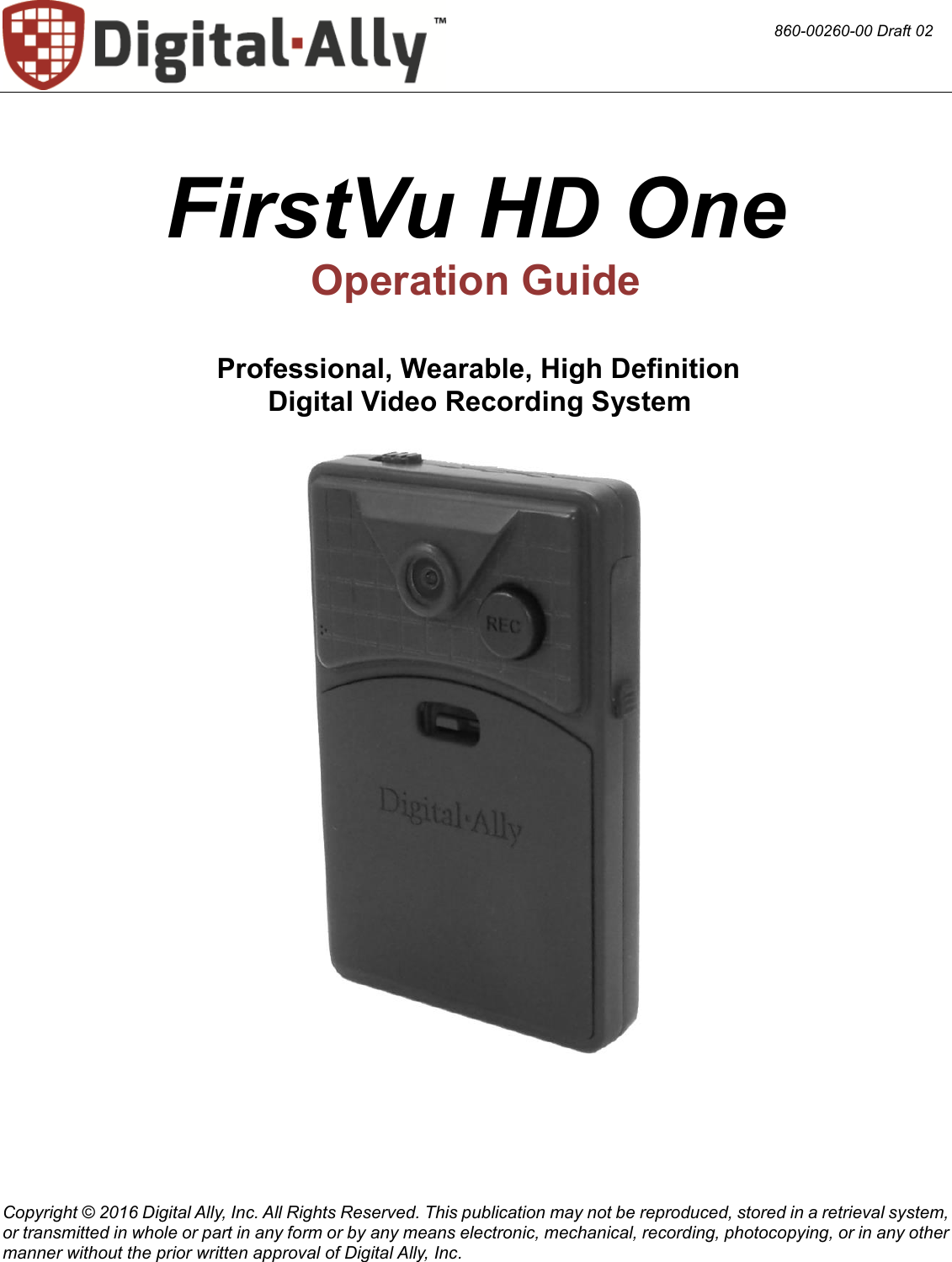  Copyright © 2016 Digital Ally, Inc. All Rights Reserved. This publication may not be reproduced, stored in a retrieval system, or transmitted in whole or part in any form or by any means electronic, mechanical, recording, photocopying, or in any other manner without the prior written approval of Digital Ally, Inc.   FirstVu HD One Operation Guide        Professional, Wearable, High Definition  Digital Video Recording System      860-00260-00 Draft 02 