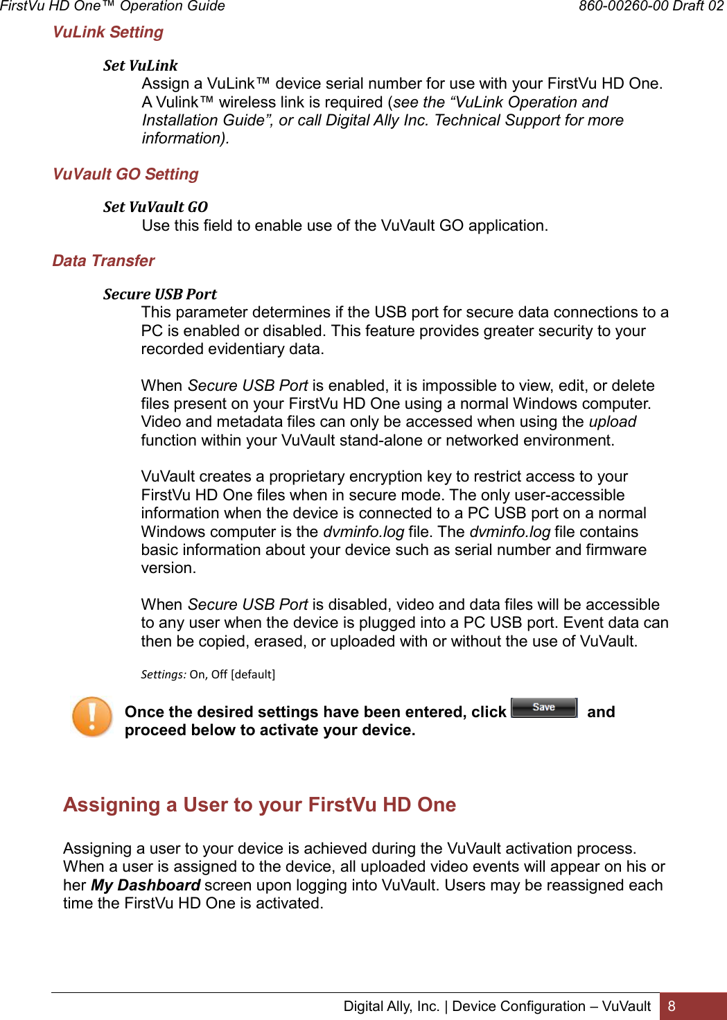 FirstVu HD One™ Operation Guide                                                                                        860-00260-00 Draft 02 Digital Ally, Inc. | Device Configuration – VuVault 8  VuLink Setting  Set VuLink Assign a VuLink™ device serial number for use with your FirstVu HD One. A Vulink™ wireless link is required (see the “VuLink Operation and Installation Guide”, or call Digital Ally Inc. Technical Support for more information). VuVault GO Setting  Set VuVault GO Use this field to enable use of the VuVault GO application.  Data Transfer  Secure USB Port This parameter determines if the USB port for secure data connections to a PC is enabled or disabled. This feature provides greater security to your recorded evidentiary data.   When Secure USB Port is enabled, it is impossible to view, edit, or delete files present on your FirstVu HD One using a normal Windows computer. Video and metadata files can only be accessed when using the upload function within your VuVault stand-alone or networked environment.   VuVault creates a proprietary encryption key to restrict access to your FirstVu HD One files when in secure mode. The only user-accessible information when the device is connected to a PC USB port on a normal Windows computer is the dvminfo.log file. The dvminfo.log file contains basic information about your device such as serial number and firmware version.  When Secure USB Port is disabled, video and data files will be accessible to any user when the device is plugged into a PC USB port. Event data can then be copied, erased, or uploaded with or without the use of VuVault.  Settings: On, Off [default] Once the desired settings have been entered, click    and proceed below to activate your device.    Assigning a User to your FirstVu HD One   Assigning a user to your device is achieved during the VuVault activation process. When a user is assigned to the device, all uploaded video events will appear on his or her My Dashboard screen upon logging into VuVault. Users may be reassigned each time the FirstVu HD One is activated.     