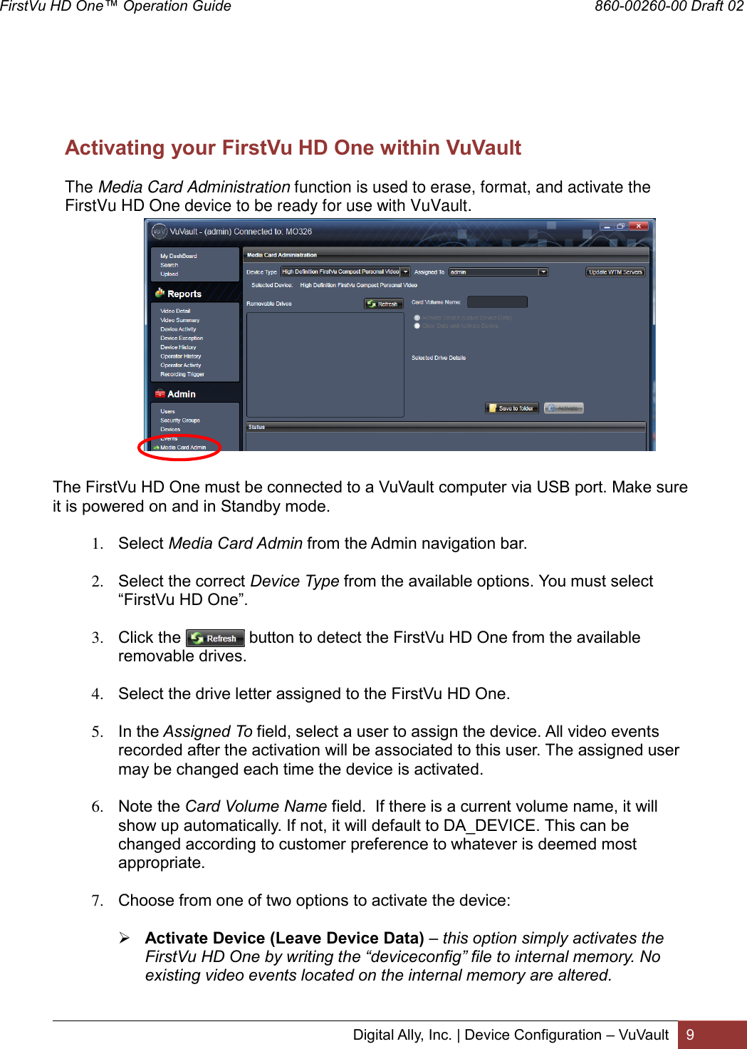 FirstVu HD One™ Operation Guide                                                                                        860-00260-00 Draft 02 Digital Ally, Inc. | Device Configuration – VuVault 9       Activating your FirstVu HD One within VuVault The Media Card Administration function is used to erase, format, and activate the FirstVu HD One device to be ready for use with VuVault.               The FirstVu HD One must be connected to a VuVault computer via USB port. Make sure it is powered on and in Standby mode.  1. Select Media Card Admin from the Admin navigation bar.   2. Select the correct Device Type from the available options. You must select “FirstVu HD One”.  3. Click the               button to detect the FirstVu HD One from the available removable drives.  4. Select the drive letter assigned to the FirstVu HD One.  5. In the Assigned To field, select a user to assign the device. All video events recorded after the activation will be associated to this user. The assigned user may be changed each time the device is activated.  6. Note the Card Volume Name field.  If there is a current volume name, it will show up automatically. If not, it will default to DA_DEVICE. This can be changed according to customer preference to whatever is deemed most appropriate.  7. Choose from one of two options to activate the device:   Activate Device (Leave Device Data) – this option simply activates the FirstVu HD One by writing the “deviceconfig” file to internal memory. No existing video events located on the internal memory are altered.  