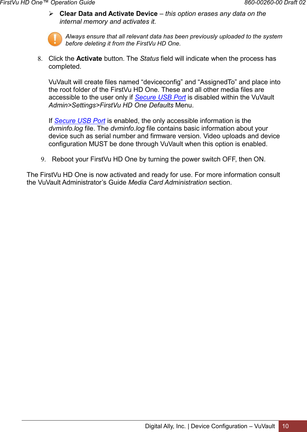 FirstVu HD One™ Operation Guide                                                                                        860-00260-00 Draft 02 Digital Ally, Inc. | Device Configuration – VuVault 10   Clear Data and Activate Device – this option erases any data on the internal memory and activates it.  Always ensure that all relevant data has been previously uploaded to the system before deleting it from the FirstVu HD One.  8. Click the Activate button. The Status field will indicate when the process has completed.   VuVault will create files named “deviceconfig” and “AssignedTo” and place into the root folder of the FirstVu HD One. These and all other media files are accessible to the user only if Secure USB Port is disabled within the VuVault Admin&gt;Settings&gt;FirstVu HD One Defaults Menu.   If Secure USB Port is enabled, the only accessible information is the dvminfo.log file. The dvminfo.log file contains basic information about your device such as serial number and firmware version. Video uploads and device configuration MUST be done through VuVault when this option is enabled.  9. Reboot your FirstVu HD One by turning the power switch OFF, then ON.  The FirstVu HD One is now activated and ready for use. For more information consult the VuVault Administrator’s Guide Media Card Administration section.