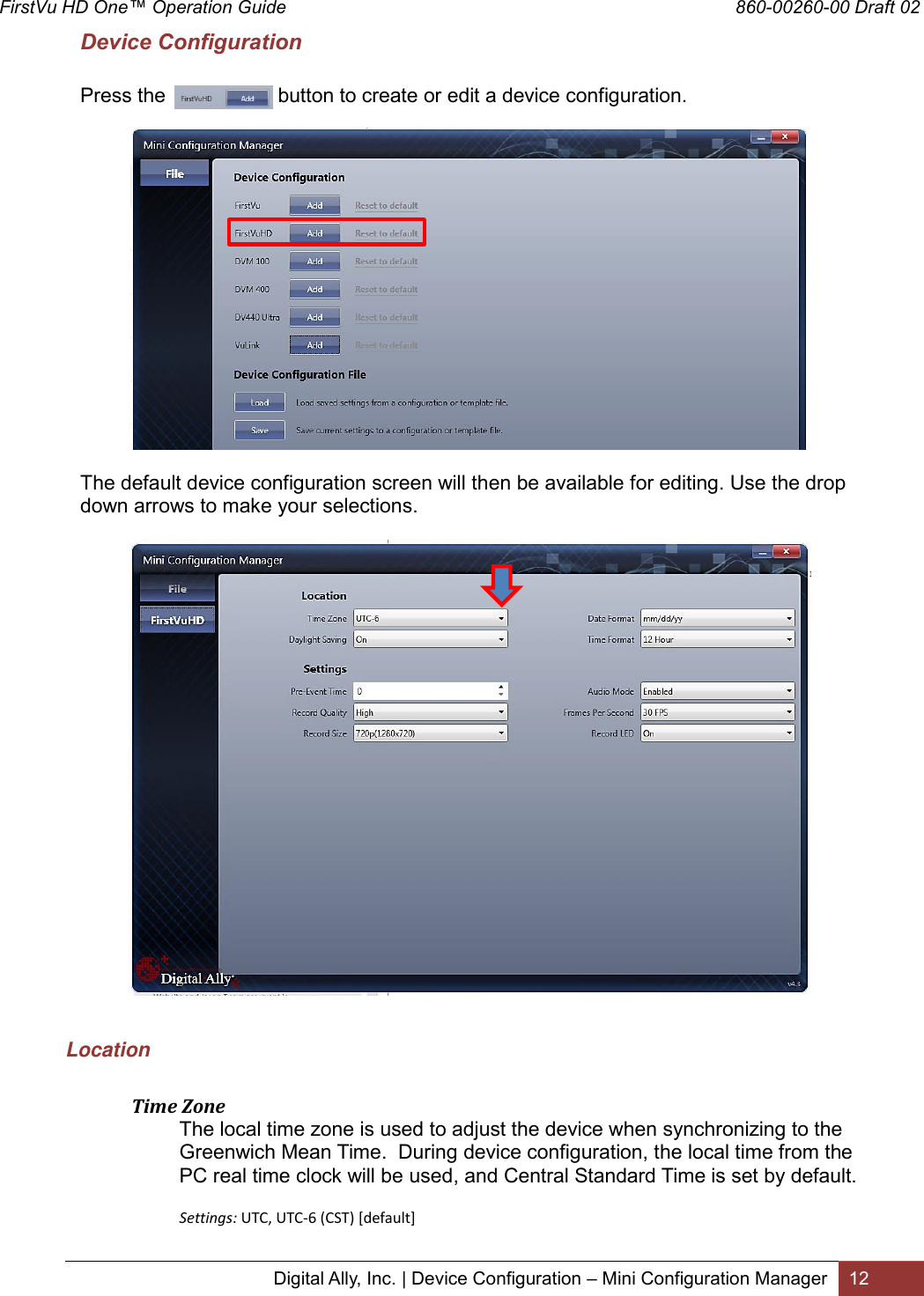 FirstVu HD One™ Operation Guide                                                                                        860-00260-00 Draft 02 Digital Ally, Inc. | Device Configuration – Mini Configuration Manager 12  Device Configuration        Press the                    button to create or edit a device configuration.    The default device configuration screen will then be available for editing. Use the drop down arrows to make your selections.    Location   Time Zone The local time zone is used to adjust the device when synchronizing to the Greenwich Mean Time.  During device configuration, the local time from the PC real time clock will be used, and Central Standard Time is set by default.   Settings: UTC, UTC-6 (CST) [default]  