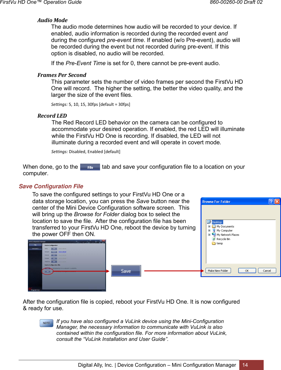 FirstVu HD One™ Operation Guide                                                                                        860-00260-00 Draft 02 Digital Ally, Inc. | Device Configuration – Mini Configuration Manager 14    Audio Mode  The audio mode determines how audio will be recorded to your device. If enabled, audio information is recorded during the recorded event and during the configured pre-event time. If enabled (w/o Pre-event), audio will be recorded during the event but not recorded during pre-event. If this option is disabled, no audio will be recorded. If the Pre-Event Time is set for 0, there cannot be pre-event audio.  Frames Per Second This parameter sets the number of video frames per second the FirstVu HD One will record.  The higher the setting, the better the video quality, and the larger the size of the event files.  Settings: 5, 10, 15, 30fps [default = 30fps]  Record LED The Red Record LED behavior on the camera can be configured to accommodate your desired operation. If enabled, the red LED will illuminate while the FirstVu HD One is recording. If disabled, the LED will not illuminate during a recorded event and will operate in covert mode.               Settings: Disabled, Enabled [default]    When done, go to the               tab and save your configuration file to a location on your computer. Save Configuration File To save the configured settings to your FirstVu HD One or a data storage location, you can press the Save button near the center of the Mini Device Configuration software screen.  This will bring up the Browse for Folder dialog box to select the location to save the file.  After the configuration file has been transferred to your FirstVu HD One, reboot the device by turning the power OFF then ON.                                  After the configuration file is copied, reboot your FirstVu HD One. It is now configured &amp; ready for use.   If you have also configured a VuLink device using the Mini-Configuration Manager, the necessary information to communicate with VuLink is also contained within the configuration file. For more information about VuLink, consult the “VuLink Installation and User Guide”.