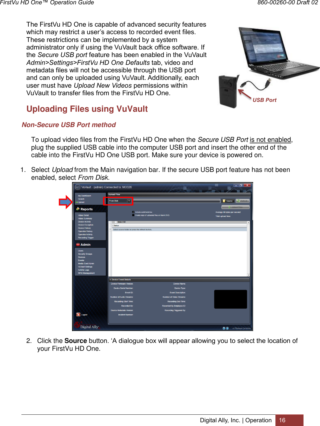 FirstVu HD One™ Operation Guide                                                                  860-00260-00 Draft 02 Digital Ally, Inc. | Operation 16  The FirstVu HD One is capable of advanced security features which may restrict a user’s access to recorded event files. These restrictions can be implemented by a system administrator only if using the VuVault back office software. If the Secure USB port feature has been enabled in the VuVault Admin&gt;Settings&gt;FirstVu HD One Defaults tab, video and metadata files will not be accessible through the USB port and can only be uploaded using VuVault. Additionally, each user must have Upload New Videos permissions within VuVault to transfer files from the FirstVu HD One.   Uploading Files using VuVault Non-Secure USB Port method To upload video files from the FirstVu HD One when the Secure USB Port is not enabled, plug the supplied USB cable into the computer USB port and insert the other end of the cable into the FirstVu HD One USB port. Make sure your device is powered on. 1.  Select Upload from the Main navigation bar. If the secure USB port feature has not been enabled, select From Disk.           2.  Click the Source button. ‘A dialogue box will appear allowing you to select the location of your FirstVu HD One. USB Port 