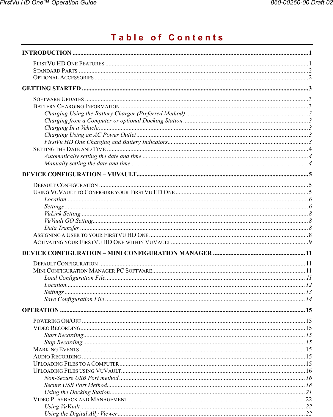 FirstVu HD One™ Operation Guide                                                                                                     860-00260-00 Draft 02  T a b l e   o f   C o n t e n t s INTRODUCTION ....................................................................................................................................................... 1 FIRSTVU HD ONE FEATURES .................................................................................................................................. 1 STANDARD PARTS ................................................................................................................................................... 2 OPTIONAL ACCESSORIES ......................................................................................................................................... 2 GETTING STARTED ................................................................................................................................................. 3 SOFTWARE UPDATES ............................................................................................................................................... 3 BATTERY CHARGING INFORMATION ........................................................................................................................ 3 Charging Using the Battery Charger (Preferred Method) .............................................................................. 3 Charging from a Computer or optional Docking Station ................................................................................ 3 Charging In a Vehicle ...................................................................................................................................... 3 Charging Using an AC Power Outlet .............................................................................................................. 3 FirstVu HD One Charging and Battery Indicators.......................................................................................... 3 SETTING THE DATE AND TIME ................................................................................................................................. 4 Automatically setting the date and time .......................................................................................................... 4 Manually setting the date and time ................................................................................................................. 4 DEVICE CONFIGURATION – VUVAULT.............................................................................................................. 5 DEFAULT CONFIGURATION ...................................................................................................................................... 5 USING VUVAULT TO CONFIGURE YOUR FIRSTVU HD ONE ..................................................................................... 5 Location ........................................................................................................................................................... 6 Settings ............................................................................................................................................................ 6 VuLink Setting ................................................................................................................................................. 8 VuVault GO Setting .......................................................................................................................................... 8 Data Transfer .................................................................................................................................................. 8 ASSIGNING A USER TO YOUR FIRSTVU HD ONE ...................................................................................................... 8 ACTIVATING YOUR FIRSTVU HD ONE WITHIN VUVAULT ........................................................................................ 9 DEVICE CONFIGURATION – MINI CONFIGURATION MANAGER ........................................................... 11 DEFAULT CONFIGURATION .................................................................................................................................... 11 MINI CONFIGURATION MANAGER PC SOFTWARE .................................................................................................. 11 Load Configuration File ................................................................................................................................ 11 Location ......................................................................................................................................................... 12 Settings .......................................................................................................................................................... 13 Save Configuration File ................................................................................................................................ 14 OPERATION ............................................................................................................................................................. 15 POWERING ON/OFF ............................................................................................................................................... 15 VIDEO RECORDING................................................................................................................................................ 15 Start Recording .............................................................................................................................................. 15 Stop Recording .............................................................................................................................................. 15 MARKING EVENTS ................................................................................................................................................ 15 AUDIO RECORDING ............................................................................................................................................... 15 UPLOADING FILES TO A COMPUTER ....................................................................................................................... 15 UPLOADING FILES USING VUVAULT...................................................................................................................... 16 Non-Secure USB Port method ....................................................................................................................... 16 Secure USB Port Method ............................................................................................................................... 18 Using the Docking Station ............................................................................................................................. 21 VIDEO PLAYBACK AND MANAGEMENT ................................................................................................................. 22 Using VuVault ................................................................................................................................................ 22 Using the Digital Ally Viewer ........................................................................................................................ 22 