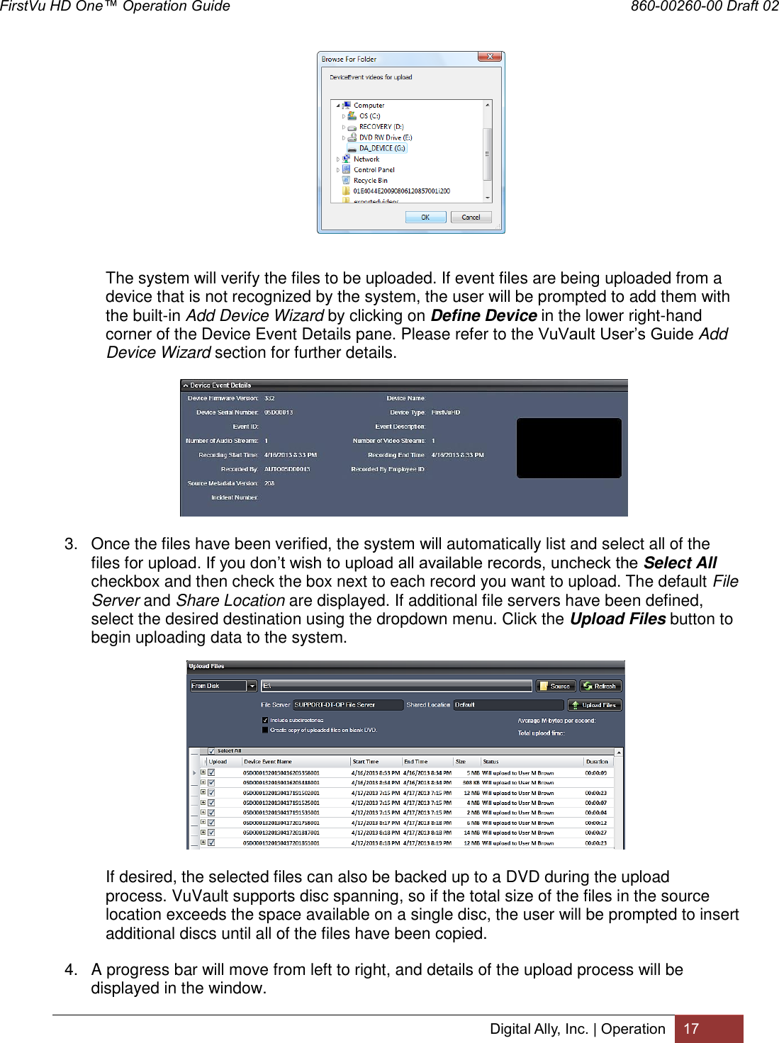 FirstVu HD One™ Operation Guide                                                                  860-00260-00 Draft 02 Digital Ally, Inc. | Operation 17        The system will verify the files to be uploaded. If event files are being uploaded from a device that is not recognized by the system, the user will be prompted to add them with the built-in Add Device Wizard by clicking on Define Device in the lower right-hand corner of the Device Event Details pane. Please refer to the VuVault User’s Guide Add Device Wizard section for further details.   3.  Once the files have been verified, the system will automatically list and select all of the files for upload. If you don’t wish to upload all available records, uncheck the Select All checkbox and then check the box next to each record you want to upload. The default File Server and Share Location are displayed. If additional file servers have been defined, select the desired destination using the dropdown menu. Click the Upload Files button to begin uploading data to the system.      If desired, the selected files can also be backed up to a DVD during the upload   process. VuVault supports disc spanning, so if the total size of the files in the source   location exceeds the space available on a single disc, the user will be prompted to insert   additional discs until all of the files have been copied. 4.  A progress bar will move from left to right, and details of the upload process will be displayed in the window. 