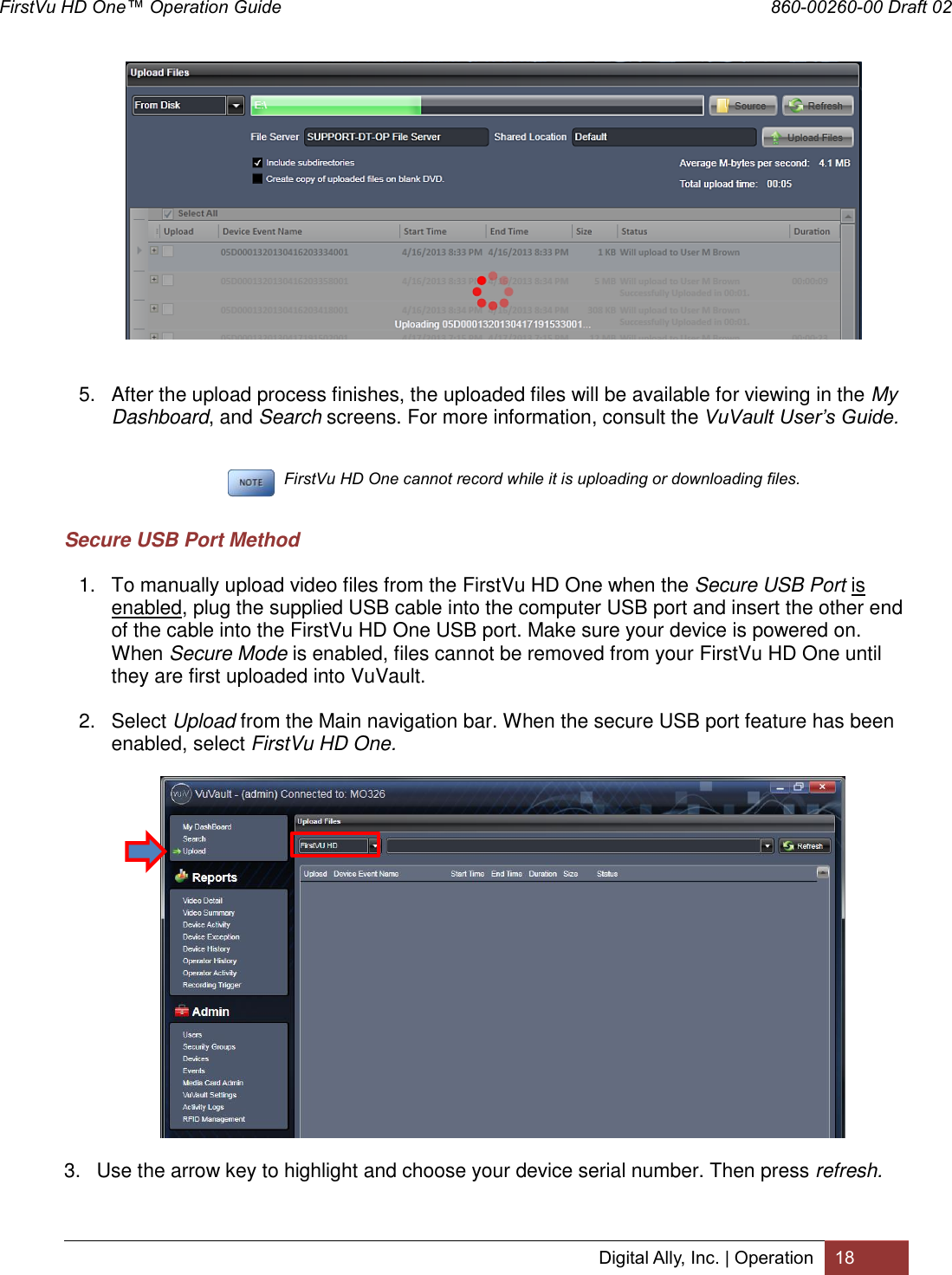 FirstVu HD One™ Operation Guide                                                                  860-00260-00 Draft 02 Digital Ally, Inc. | Operation 18    5.  After the upload process finishes, the uploaded files will be available for viewing in the My Dashboard, and Search screens. For more information, consult the VuVault User’s Guide.          FirstVu HD One cannot record while it is uploading or downloading files.  Secure USB Port Method 1.  To manually upload video files from the FirstVu HD One when the Secure USB Port is enabled, plug the supplied USB cable into the computer USB port and insert the other end of the cable into the FirstVu HD One USB port. Make sure your device is powered on. When Secure Mode is enabled, files cannot be removed from your FirstVu HD One until they are first uploaded into VuVault. 2.  Select Upload from the Main navigation bar. When the secure USB port feature has been enabled, select FirstVu HD One.   3.  Use the arrow key to highlight and choose your device serial number. Then press refresh. 