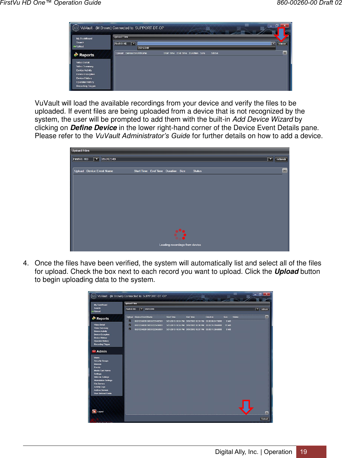 FirstVu HD One™ Operation Guide                                                                  860-00260-00 Draft 02 Digital Ally, Inc. | Operation 19   VuVault will load the available recordings from your device and verify the files to be uploaded. If event files are being uploaded from a device that is not recognized by the system, the user will be prompted to add them with the built-in Add Device Wizard by clicking on Define Device in the lower right-hand corner of the Device Event Details pane. Please refer to the VuVault Administrator’s Guide for further details on how to add a device.         4.  Once the files have been verified, the system will automatically list and select all of the files for upload. Check the box next to each record you want to upload. Click the Upload button to begin uploading data to the system.  