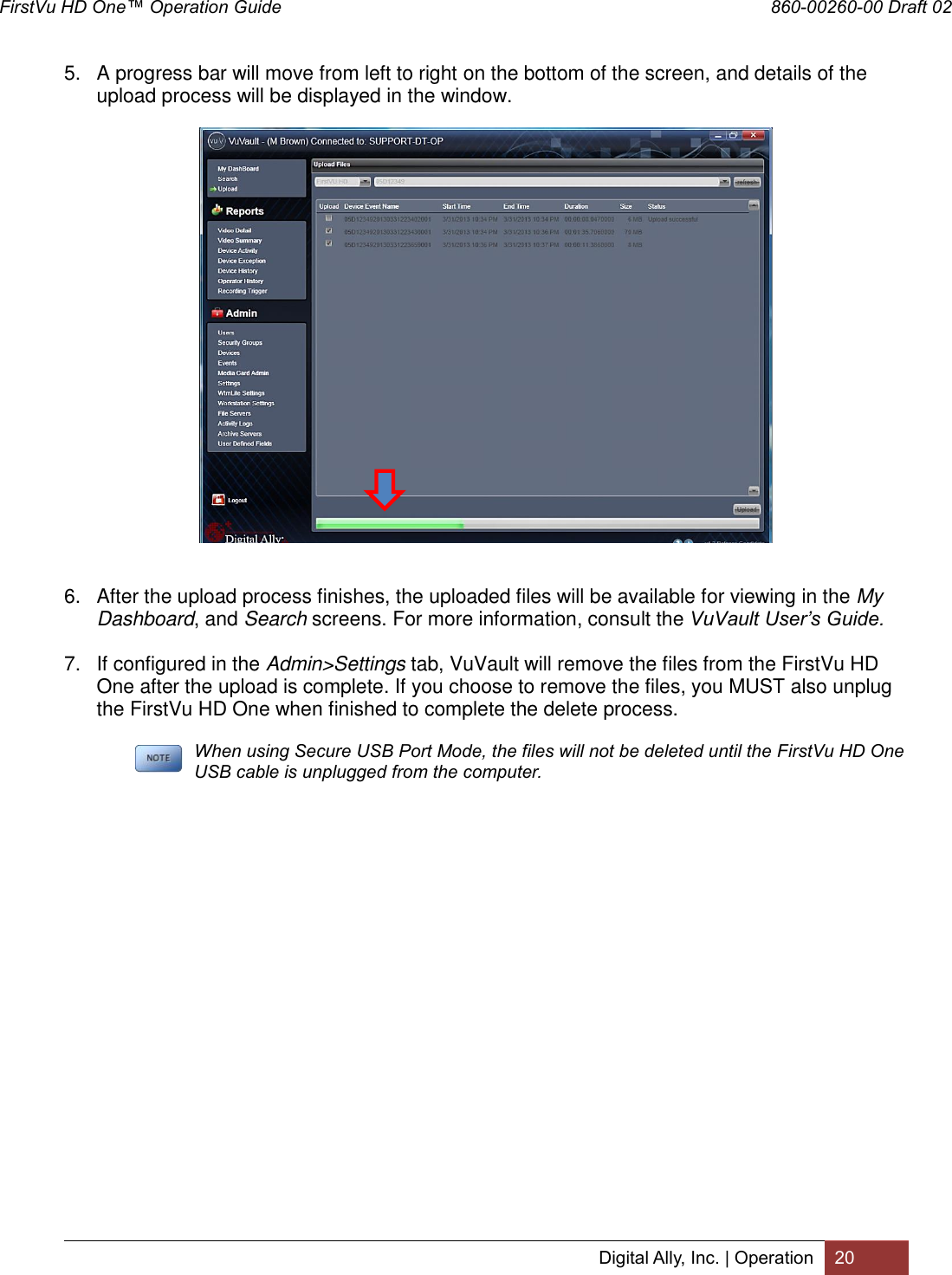 FirstVu HD One™ Operation Guide                                                                  860-00260-00 Draft 02 Digital Ally, Inc. | Operation 20  5.  A progress bar will move from left to right on the bottom of the screen, and details of the upload process will be displayed in the window.    6.  After the upload process finishes, the uploaded files will be available for viewing in the My Dashboard, and Search screens. For more information, consult the VuVault User’s Guide. 7.  If configured in the Admin&gt;Settings tab, VuVault will remove the files from the FirstVu HD One after the upload is complete. If you choose to remove the files, you MUST also unplug the FirstVu HD One when finished to complete the delete process.   When using Secure USB Port Mode, the files will not be deleted until the FirstVu HD One USB cable is unplugged from the computer.   