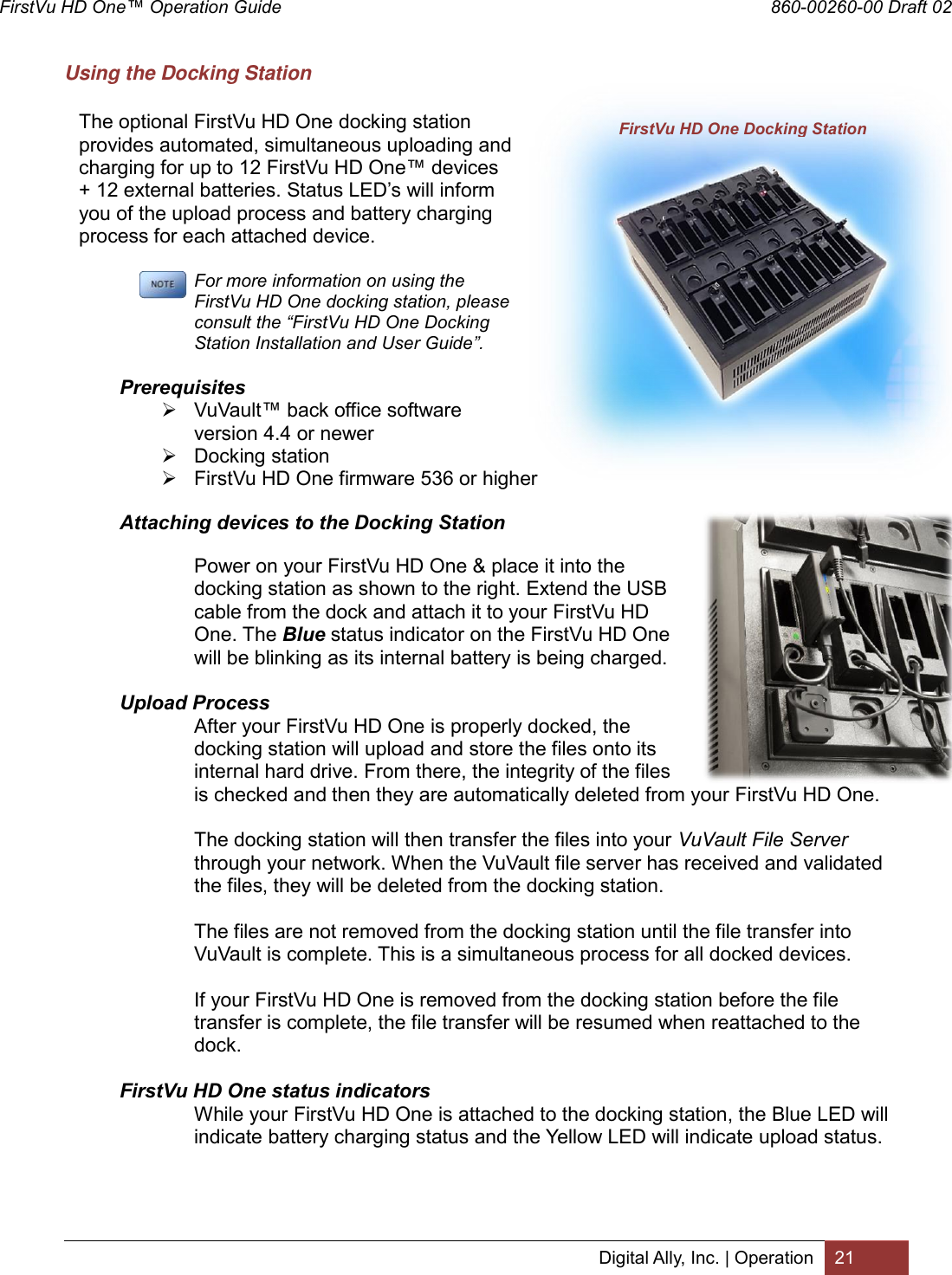 FirstVu HD One™ Operation Guide                                                                  860-00260-00 Draft 02 Digital Ally, Inc. | Operation 21  Using the Docking Station  The optional FirstVu HD One docking station provides automated, simultaneous uploading and charging for up to 12 FirstVu HD One™ devices + 12 external batteries. Status LED’s will inform you of the upload process and battery charging process for each attached device.   For more information on using the FirstVu HD One docking station, please consult the “FirstVu HD One Docking Station Installation and User Guide”.            Prerequisites  VuVault™ back office software version 4.4 or newer  Docking station  FirstVu HD One firmware 536 or higher            Attaching devices to the Docking Station  Power on your FirstVu HD One &amp; place it into the docking station as shown to the right. Extend the USB cable from the dock and attach it to your FirstVu HD One. The Blue status indicator on the FirstVu HD One will be blinking as its internal battery is being charged.            Upload Process After your FirstVu HD One is properly docked, the docking station will upload and store the files onto its internal hard drive. From there, the integrity of the files is checked and then they are automatically deleted from your FirstVu HD One.   The docking station will then transfer the files into your VuVault File Server through your network. When the VuVault file server has received and validated the files, they will be deleted from the docking station.   The files are not removed from the docking station until the file transfer into VuVault is complete. This is a simultaneous process for all docked devices.    If your FirstVu HD One is removed from the docking station before the file transfer is complete, the file transfer will be resumed when reattached to the dock.            FirstVu HD One status indicators While your FirstVu HD One is attached to the docking station, the Blue LED will indicate battery charging status and the Yellow LED will indicate upload status. FirstVu HD One Docking Station 