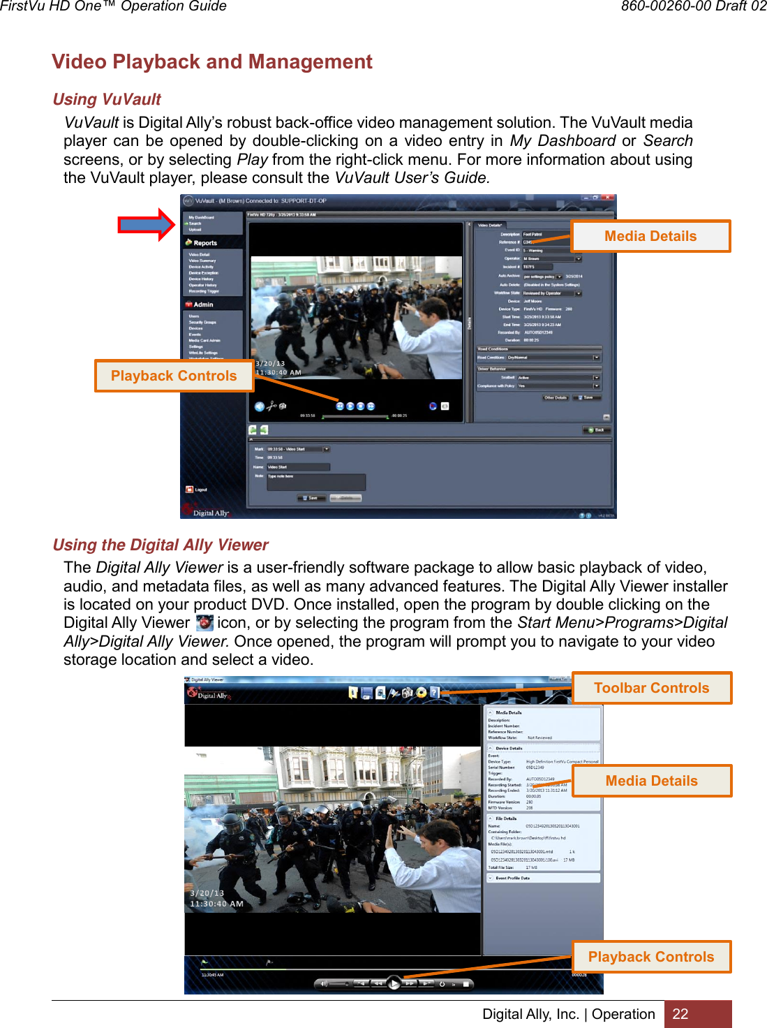 FirstVu HD One™ Operation Guide                                                                  860-00260-00 Draft 02 Digital Ally, Inc. | Operation 22  Video Playback and Management Using VuVault VuVault is Digital Ally’s robust back-office video management solution. The VuVault media player can  be  opened by  double-clicking  on a  video  entry  in  My  Dashboard  or  Search screens, or by selecting Play from the right-click menu. For more information about using the VuVault player, please consult the VuVault User’s Guide.                    Using the Digital Ally Viewer The Digital Ally Viewer is a user-friendly software package to allow basic playback of video, audio, and metadata files, as well as many advanced features. The Digital Ally Viewer installer is located on your product DVD. Once installed, open the program by double clicking on the Digital Ally Viewer      icon, or by selecting the program from the Start Menu&gt;Programs&gt;Digital Ally&gt;Digital Ally Viewer. Once opened, the program will prompt you to navigate to your video storage location and select a video.                      Toolbar Controls Playback Controls Playback Controls Media Details Media Details 