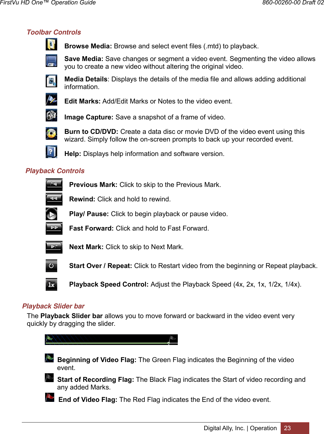 FirstVu HD One™ Operation Guide                                                                  860-00260-00 Draft 02 Digital Ally, Inc. | Operation 23  Toolbar Controls  Browse Media: Browse and select event files (.mtd) to playback.  Save Media: Save changes or segment a video event. Segmenting the video allows you to create a new video without altering the original video.  Media Details: Displays the details of the media file and allows adding additional information.   Edit Marks: Add/Edit Marks or Notes to the video event.  Image Capture: Save a snapshot of a frame of video.  Burn to CD/DVD: Create a data disc or movie DVD of the video event using this wizard. Simply follow the on-screen prompts to back up your recorded event.  Help: Displays help information and software version. Playback Controls  Previous Mark: Click to skip to the Previous Mark.  Rewind: Click and hold to rewind.  Play/ Pause: Click to begin playback or pause video.  Fast Forward: Click and hold to Fast Forward.  Next Mark: Click to skip to Next Mark.  Start Over / Repeat: Click to Restart video from the beginning or Repeat playback.  Playback Speed Control: Adjust the Playback Speed (4x, 2x, 1x, 1/2x, 1/4x). Playback Slider bar The Playback Slider bar allows you to move forward or backward in the video event very quickly by dragging the slider.       Beginning of Video Flag: The Green Flag indicates the Beginning of the video          event.    Start of Recording Flag: The Black Flag indicates the Start of video recording and            any added Marks.      End of Video Flag: The Red Flag indicates the End of the video event.   