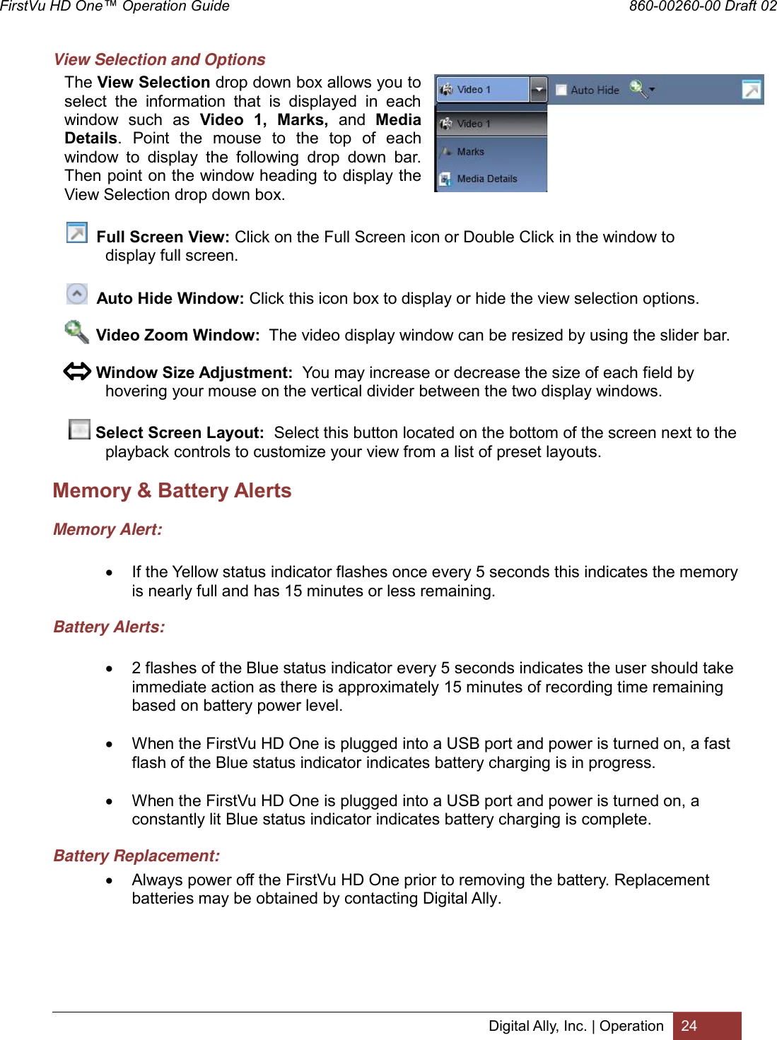 FirstVu HD One™ Operation Guide                                                                  860-00260-00 Draft 02 Digital Ally, Inc. | Operation 24  View Selection and Options The View Selection drop down box allows you to select  the  information  that  is  displayed  in  each window  such  as  Video  1,  Marks,  and  Media Details.  Point  the  mouse  to  the  top  of  each window  to  display  the  following  drop  down  bar. Then point on the window heading to display the View Selection drop down box.     Full Screen View: Click on the Full Screen icon or Double Click in the window to         display full screen.    Auto Hide Window: Click this icon box to display or hide the view selection options.               Video Zoom Window:  The video display window can be resized by using the slider bar.         Window Size Adjustment:  You may increase or decrease the size of each field by  hovering your mouse on the vertical divider between the two display windows.     Select Screen Layout:  Select this button located on the bottom of the screen next to the  playback controls to customize your view from a list of preset layouts. Memory &amp; Battery Alerts Memory Alert:   If the Yellow status indicator flashes once every 5 seconds this indicates the memory is nearly full and has 15 minutes or less remaining. Battery Alerts:   2 flashes of the Blue status indicator every 5 seconds indicates the user should take immediate action as there is approximately 15 minutes of recording time remaining based on battery power level.   When the FirstVu HD One is plugged into a USB port and power is turned on, a fast flash of the Blue status indicator indicates battery charging is in progress.   When the FirstVu HD One is plugged into a USB port and power is turned on, a constantly lit Blue status indicator indicates battery charging is complete. Battery Replacement:  Always power off the FirstVu HD One prior to removing the battery. Replacement batteries may be obtained by contacting Digital Ally. 