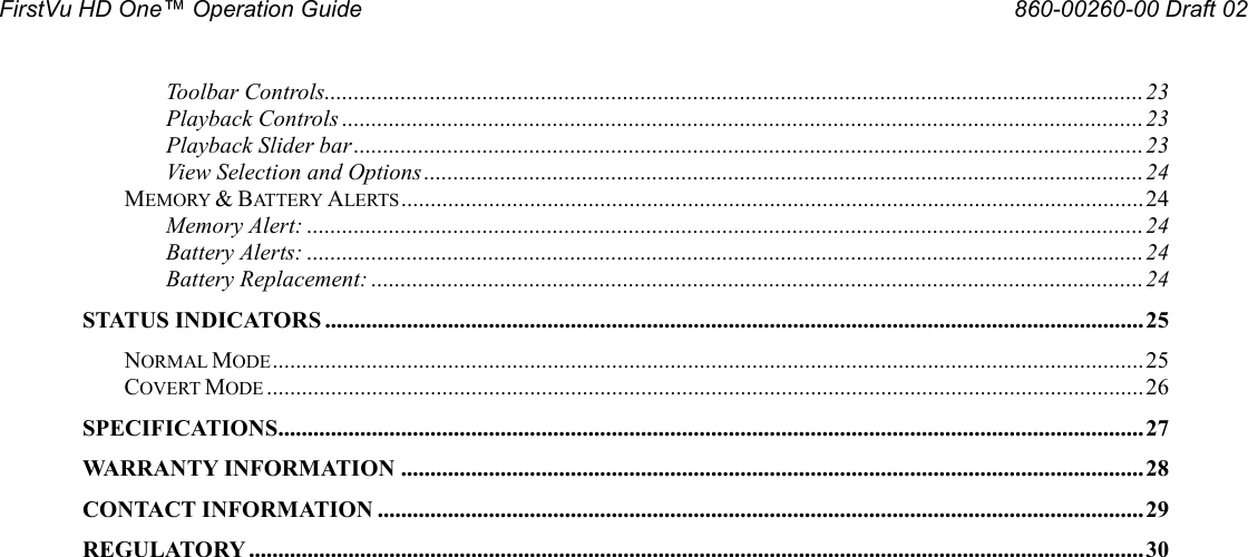 FirstVu HD One™ Operation Guide                                                                                                     860-00260-00 Draft 02 Toolbar Controls............................................................................................................................................ 23 Playback Controls ......................................................................................................................................... 23 Playback Slider bar ....................................................................................................................................... 23 View Selection and Options ........................................................................................................................... 24 MEMORY &amp; BATTERY ALERTS ............................................................................................................................... 24 Memory Alert: ............................................................................................................................................... 24 Battery Alerts: ............................................................................................................................................... 24 Battery Replacement: .................................................................................................................................... 24 STATUS INDICATORS ............................................................................................................................................ 25 NORMAL MODE ..................................................................................................................................................... 25 COVERT MODE ...................................................................................................................................................... 26 SPECIFICATIONS.................................................................................................................................................... 27 WARRANTY INFORMATION ............................................................................................................................... 28 CONTACT INFORMATION ................................................................................................................................... 29 REGULATORY ......................................................................................................................................................... 30 