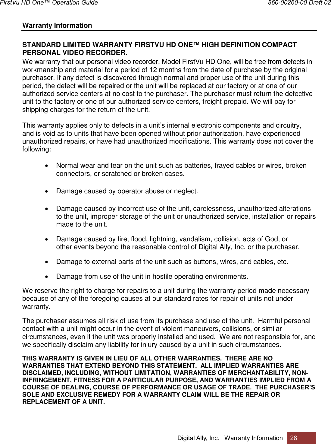 FirstVu HD One™ Operation Guide                                                                  860-00260-00 Draft 02 Digital Ally, Inc. | Warranty Information 28  Warranty Information  STANDARD LIMITED WARRANTY FIRSTVU HD ONE™ HIGH DEFINITION COMPACT PERSONAL VIDEO RECORDER. We warranty that our personal video recorder, Model FirstVu HD One, will be free from defects in workmanship and material for a period of 12 months from the date of purchase by the original purchaser. If any defect is discovered through normal and proper use of the unit during this period, the defect will be repaired or the unit will be replaced at our factory or at one of our authorized service centers at no cost to the purchaser. The purchaser must return the defective unit to the factory or one of our authorized service centers, freight prepaid. We will pay for shipping charges for the return of the unit. This warranty applies only to defects in a unit’s internal electronic components and circuitry, and is void as to units that have been opened without prior authorization, have experienced unauthorized repairs, or have had unauthorized modifications. This warranty does not cover the following:   Normal wear and tear on the unit such as batteries, frayed cables or wires, broken connectors, or scratched or broken cases.   Damage caused by operator abuse or neglect.   Damage caused by incorrect use of the unit, carelessness, unauthorized alterations to the unit, improper storage of the unit or unauthorized service, installation or repairs made to the unit.   Damage caused by fire, flood, lightning, vandalism, collision, acts of God, or other events beyond the reasonable control of Digital Ally, Inc. or the purchaser.   Damage to external parts of the unit such as buttons, wires, and cables, etc.    Damage from use of the unit in hostile operating environments. We reserve the right to charge for repairs to a unit during the warranty period made necessary because of any of the foregoing causes at our standard rates for repair of units not under warranty. The purchaser assumes all risk of use from its purchase and use of the unit.  Harmful personal contact with a unit might occur in the event of violent maneuvers, collisions, or similar circumstances, even if the unit was properly installed and used.  We are not responsible for, and we specifically disclaim any liability for injury caused by a unit in such circumstances. THIS WARRANTY IS GIVEN IN LIEU OF ALL OTHER WARRANTIES.  THERE ARE NO WARRANTIES THAT EXTEND BEYOND THIS STATEMENT.  ALL IMPLIED WARRANTIES ARE DISCLAIMED, INCLUDING, WITHOUT LIMITATION, WARRANTIES OF MERCHANTABILITY, NON-INFRINGEMENT, FITNESS FOR A PARTICULAR PURPOSE, AND WARRANTIES IMPLIED FROM A COURSE OF DEALING, COURSE OF PERFORMANCE OR USAGE OF TRADE.  THE PURCHASER’S SOLE AND EXCLUSIVE REMEDY FOR A WARRANTY CLAIM WILL BE THE REPAIR OR REPLACEMENT OF A UNIT.   