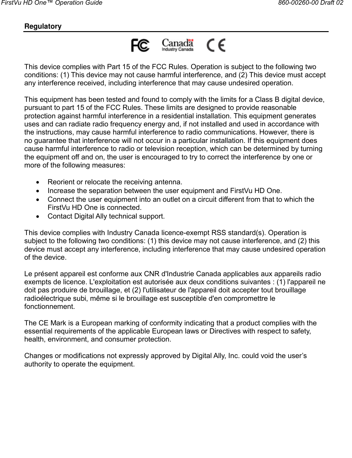 FirstVu HD One™ Operation Guide                                                                  860-00260-00 Draft 02  Regulatory                                                         This device complies with Part 15 of the FCC Rules. Operation is subject to the following two conditions: (1) This device may not cause harmful interference, and (2) This device must accept any interference received, including interference that may cause undesired operation.  This equipment has been tested and found to comply with the limits for a Class B digital device, pursuant to part 15 of the FCC Rules. These limits are designed to provide reasonable protection against harmful interference in a residential installation. This equipment generates uses and can radiate radio frequency energy and, if not installed and used in accordance with the instructions, may cause harmful interference to radio communications. However, there is no guarantee that interference will not occur in a particular installation. If this equipment does cause harmful interference to radio or television reception, which can be determined by turning the equipment off and on, the user is encouraged to try to correct the interference by one or more of the following measures:   Reorient or relocate the receiving antenna.  Increase the separation between the user equipment and FirstVu HD One.  Connect the user equipment into an outlet on a circuit different from that to which the FirstVu HD One is connected.  Contact Digital Ally technical support.  This device complies with Industry Canada licence-exempt RSS standard(s). Operation is subject to the following two conditions: (1) this device may not cause interference, and (2) this device must accept any interference, including interference that may cause undesired operation of the device.  Le présent appareil est conforme aux CNR d&apos;Industrie Canada applicables aux appareils radio exempts de licence. L&apos;exploitation est autorisée aux deux conditions suivantes : (1) l&apos;appareil ne doit pas produire de brouillage, et (2) l&apos;utilisateur de l&apos;appareil doit accepter tout brouillage radioélectrique subi, même si le brouillage est susceptible d&apos;en compromettre le fonctionnement.  The CE Mark is a European marking of conformity indicating that a product complies with the essential requirements of the applicable European laws or Directives with respect to safety, health, environment, and consumer protection.  Changes or modifications not expressly approved by Digital Ally, Inc. could void the user’s authority to operate the equipment. 