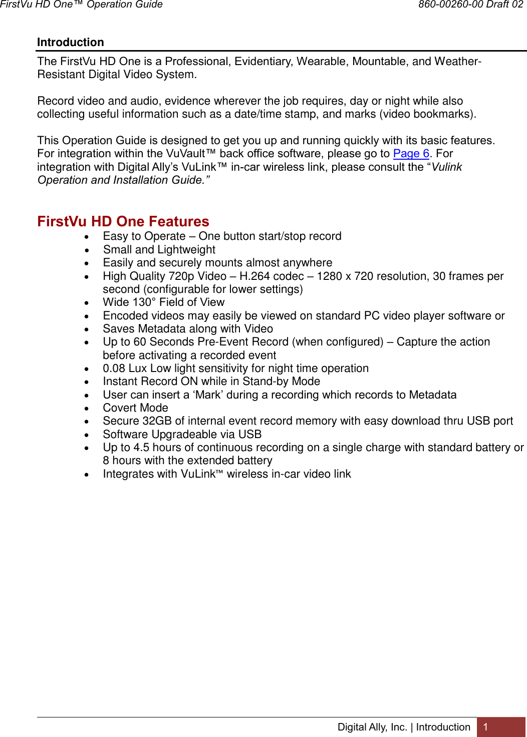 FirstVu HD One™ Operation Guide                                                                                        860-00260-00 Draft 02 Digital Ally, Inc. | Introduction 1  Introduction The FirstVu HD One is a Professional, Evidentiary, Wearable, Mountable, and Weather-Resistant Digital Video System.   Record video and audio, evidence wherever the job requires, day or night while also collecting useful information such as a date/time stamp, and marks (video bookmarks).  This Operation Guide is designed to get you up and running quickly with its basic features.  For integration within the VuVault™ back office software, please go to Page 6. For integration with Digital Ally’s VuLink™ in-car wireless link, please consult the “Vulink Operation and Installation Guide.”   FirstVu HD One Features  Easy to Operate – One button start/stop record  Small and Lightweight  Easily and securely mounts almost anywhere  High Quality 720p Video – H.264 codec – 1280 x 720 resolution, 30 frames per second (configurable for lower settings)  Wide 130° Field of View  Encoded videos may easily be viewed on standard PC video player software or  Saves Metadata along with Video  Up to 60 Seconds Pre-Event Record (when configured) – Capture the action before activating a recorded event  0.08 Lux Low light sensitivity for night time operation  Instant Record ON while in Stand-by Mode  User can insert a ‘Mark’ during a recording which records to Metadata  Covert Mode  Secure 32GB of internal event record memory with easy download thru USB port  Software Upgradeable via USB  Up to 4.5 hours of continuous recording on a single charge with standard battery or 8 hours with the extended battery  Integrates with VuLink™ wireless in-car video link         