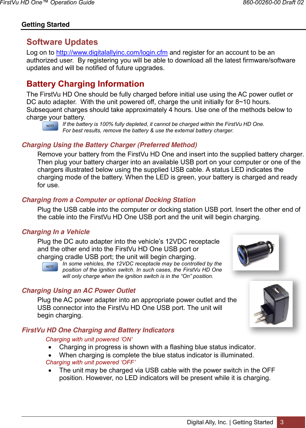 FirstVu HD One™ Operation Guide                                                                                        860-00260-00 Draft 02 Digital Ally, Inc. | Getting Started 3  Getting Started Software Updates Log on to http://www.digitalallyinc.com/login.cfm and register for an account to be an authorized user.  By registering you will be able to download all the latest firmware/software updates and will be notified of future upgrades. Battery Charging Information The FirstVu HD One should be fully charged before initial use using the AC power outlet or DC auto adapter.  With the unit powered off, charge the unit initially for 8~10 hours.  Subsequent charges should take approximately 4 hours. Use one of the methods below to charge your battery.  If the battery is 100% fully depleted, it cannot be charged within the FirstVu HD One. For best results, remove the battery &amp; use the external battery charger. Charging Using the Battery Charger (Preferred Method) Remove your battery from the FirstVu HD One and insert into the supplied battery charger. Then plug your battery charger into an available USB port on your computer or one of the chargers illustrated below using the supplied USB cable. A status LED indicates the charging mode of the battery. When the LED is green, your battery is charged and ready for use. Charging from a Computer or optional Docking Station Plug the USB cable into the computer or docking station USB port. Insert the other end of the cable into the FirstVu HD One USB port and the unit will begin charging.  Charging In a Vehicle Plug the DC auto adapter into the vehicle’s 12VDC receptacle and the other end into the FirstVu HD One USB port or charging cradle USB port; the unit will begin charging.   In some vehicles, the 12VDC receptacle may be controlled by the position of the ignition switch. In such cases, the FirstVu HD One will only charge when the ignition switch is in the “On” position.  Charging Using an AC Power Outlet Plug the AC power adapter into an appropriate power outlet and the USB connector into the FirstVu HD One USB port. The unit will begin charging. FirstVu HD One Charging and Battery Indicators Charging with unit powered ’ON’  Charging in progress is shown with a flashing blue status indicator.  When charging is complete the blue status indicator is illuminated. Charging with unit powered ’OFF’  The unit may be charged via USB cable with the power switch in the OFF position. However, no LED indicators will be present while it is charging.  