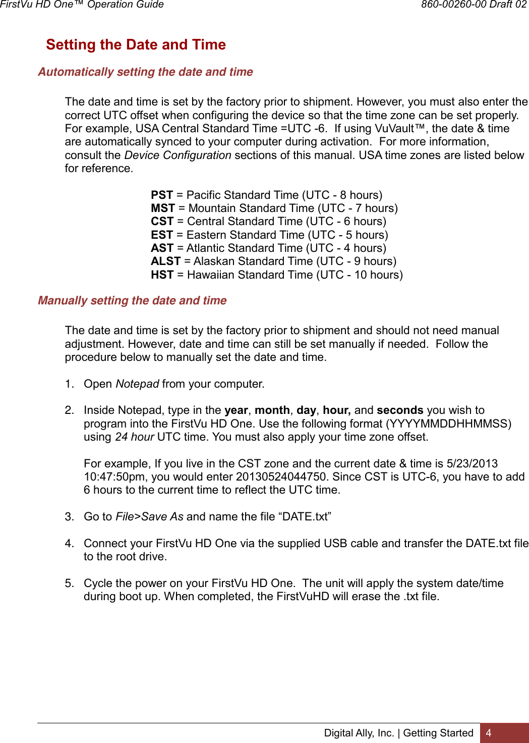 FirstVu HD One™ Operation Guide                                                                                        860-00260-00 Draft 02 Digital Ally, Inc. | Getting Started 4  Setting the Date and Time Automatically setting the date and time  The date and time is set by the factory prior to shipment. However, you must also enter the correct UTC offset when configuring the device so that the time zone can be set properly.  For example, USA Central Standard Time =UTC -6.  If using VuVault™, the date &amp; time are automatically synced to your computer during activation.  For more information, consult the Device Configuration sections of this manual. USA time zones are listed below for reference.  PST = Pacific Standard Time (UTC - 8 hours)  MST = Mountain Standard Time (UTC - 7 hours)  CST = Central Standard Time (UTC - 6 hours)  EST = Eastern Standard Time (UTC - 5 hours)  AST = Atlantic Standard Time (UTC - 4 hours)  ALST = Alaskan Standard Time (UTC - 9 hours)  HST = Hawaiian Standard Time (UTC - 10 hours) Manually setting the date and time  The date and time is set by the factory prior to shipment and should not need manual adjustment. However, date and time can still be set manually if needed.  Follow the procedure below to manually set the date and time.  1. Open Notepad from your computer.  2. Inside Notepad, type in the year, month, day, hour, and seconds you wish to program into the FirstVu HD One. Use the following format (YYYYMMDDHHMMSS) using 24 hour UTC time. You must also apply your time zone offset.  For example, If you live in the CST zone and the current date &amp; time is 5/23/2013 10:47:50pm, you would enter 20130524044750. Since CST is UTC-6, you have to add 6 hours to the current time to reflect the UTC time.   3. Go to File&gt;Save As and name the file “DATE.txt”  4. Connect your FirstVu HD One via the supplied USB cable and transfer the DATE.txt file to the root drive.  5. Cycle the power on your FirstVu HD One.  The unit will apply the system date/time during boot up. When completed, the FirstVuHD will erase the .txt file. 