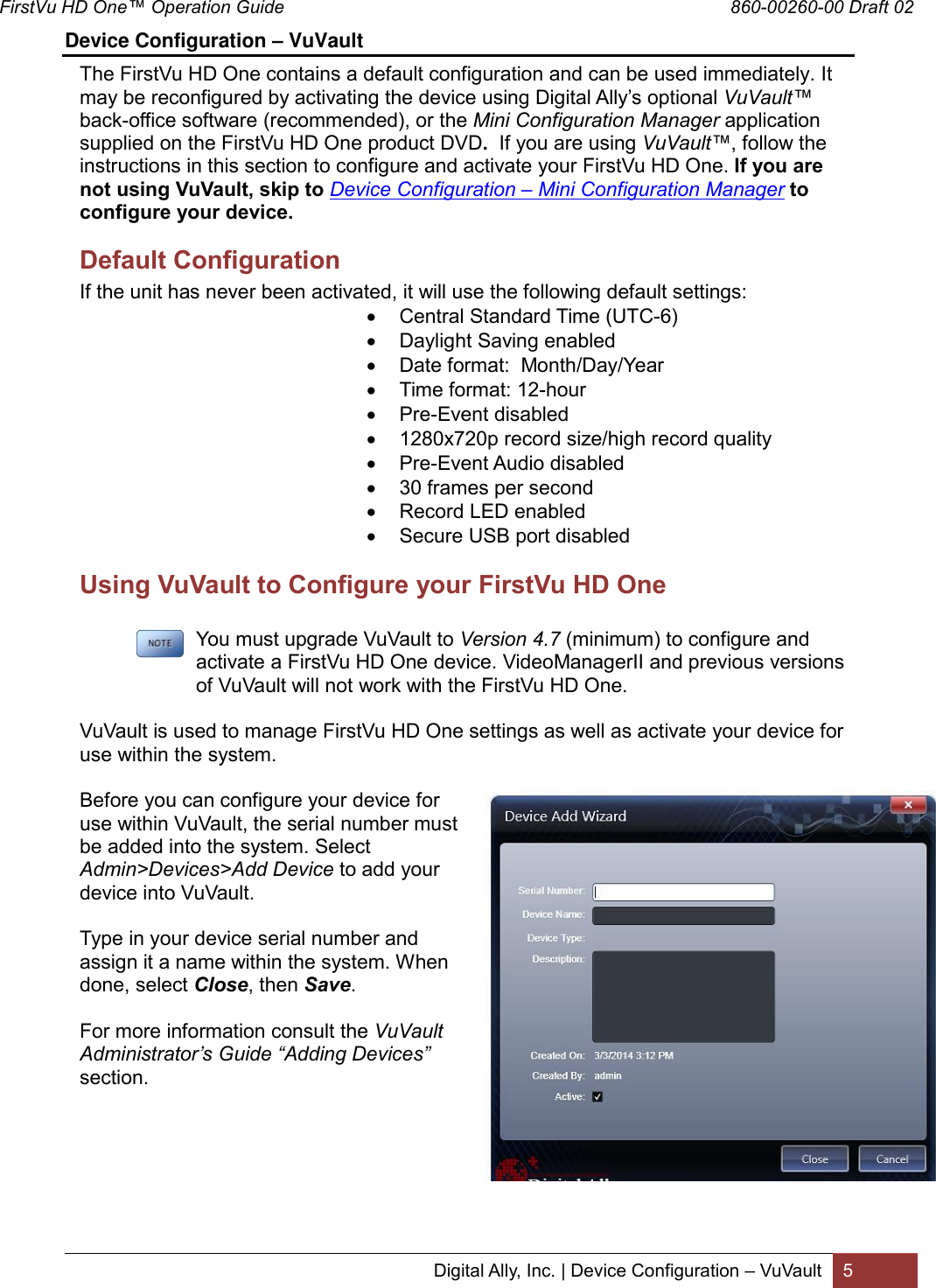 FirstVu HD One™ Operation Guide                                                                                        860-00260-00 Draft 02 Digital Ally, Inc. | Device Configuration – VuVault 5  Device Configuration – VuVault                                                                             The FirstVu HD One contains a default configuration and can be used immediately. It may be reconfigured by activating the device using Digital Ally’s optional VuVault™ back-office software (recommended), or the Mini Configuration Manager application supplied on the FirstVu HD One product DVD.  If you are using VuVault™, follow the instructions in this section to configure and activate your FirstVu HD One. If you are not using VuVault, skip to Device Configuration – Mini Configuration Manager to configure your device. Default Configuration If the unit has never been activated, it will use the following default settings:  Central Standard Time (UTC-6)  Daylight Saving enabled  Date format:  Month/Day/Year  Time format: 12-hour  Pre-Event disabled  1280x720p record size/high record quality  Pre-Event Audio disabled  30 frames per second  Record LED enabled  Secure USB port disabled Using VuVault to Configure your FirstVu HD One         You must upgrade VuVault to Version 4.7 (minimum) to configure and      activate a FirstVu HD One device. VideoManagerII and previous versions      of VuVault will not work with the FirstVu HD One.  VuVault is used to manage FirstVu HD One settings as well as activate your device for use within the system.  Before you can configure your device for use within VuVault, the serial number must be added into the system. Select Admin&gt;Devices&gt;Add Device to add your device into VuVault.   Type in your device serial number and assign it a name within the system. When done, select Close, then Save.   For more information consult the VuVault Administrator’s Guide “Adding Devices” section.       