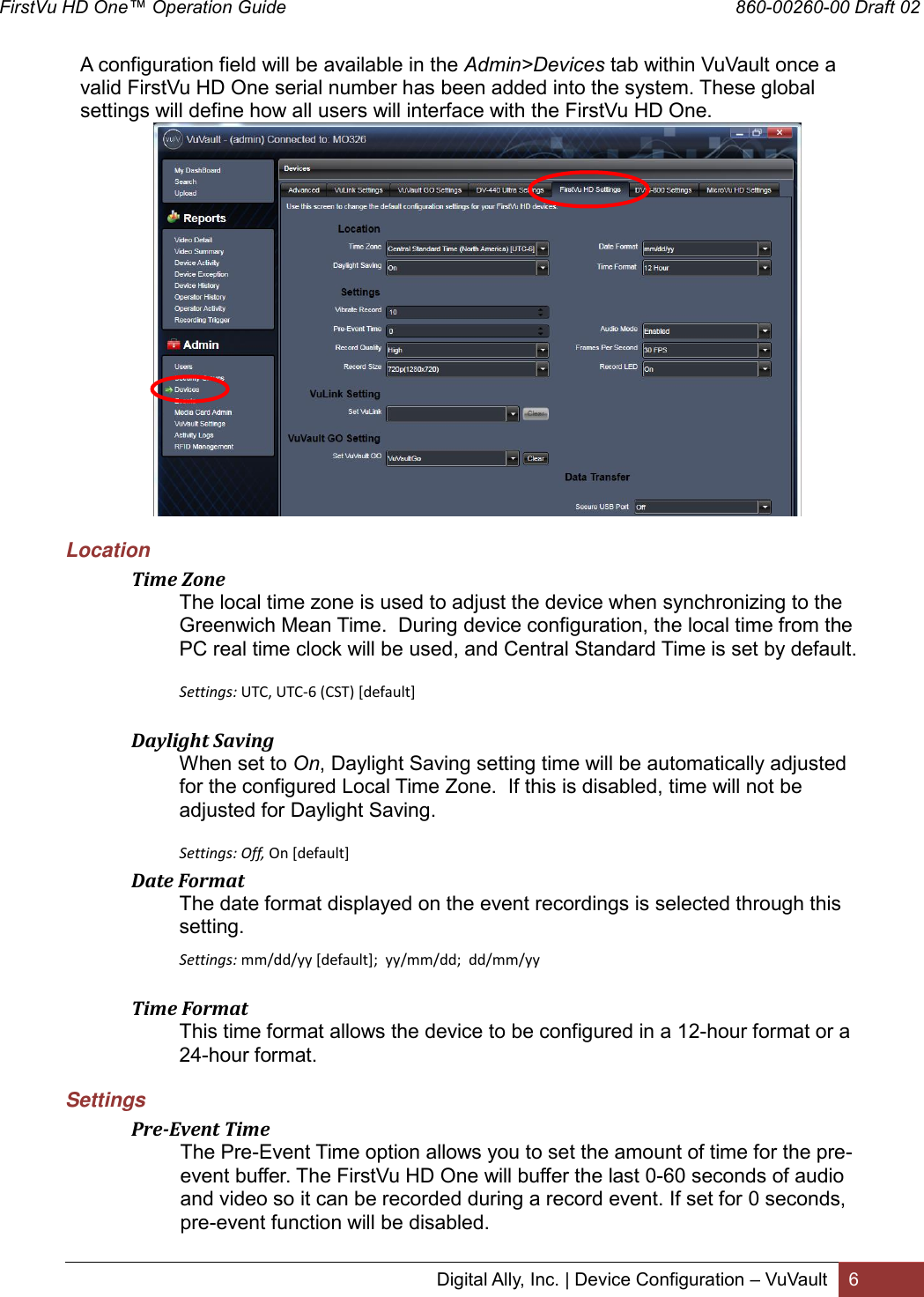 FirstVu HD One™ Operation Guide                                                                                        860-00260-00 Draft 02 Digital Ally, Inc. | Device Configuration – VuVault 6   A configuration field will be available in the Admin&gt;Devices tab within VuVault once a valid FirstVu HD One serial number has been added into the system. These global settings will define how all users will interface with the FirstVu HD One.       Location  Time Zone The local time zone is used to adjust the device when synchronizing to the Greenwich Mean Time.  During device configuration, the local time from the PC real time clock will be used, and Central Standard Time is set by default.   Settings: UTC, UTC-6 (CST) [default]   Daylight Saving When set to On, Daylight Saving setting time will be automatically adjusted for the configured Local Time Zone.  If this is disabled, time will not be adjusted for Daylight Saving.  Settings: Off, On [default]  Date Format The date format displayed on the event recordings is selected through this setting. Settings: mm/dd/yy [default];  yy/mm/dd;  dd/mm/yy   Time Format This time format allows the device to be configured in a 12-hour format or a 24-hour format. Settings  Pre-Event Time The Pre-Event Time option allows you to set the amount of time for the pre-event buffer. The FirstVu HD One will buffer the last 0-60 seconds of audio and video so it can be recorded during a record event. If set for 0 seconds, pre-event function will be disabled. 