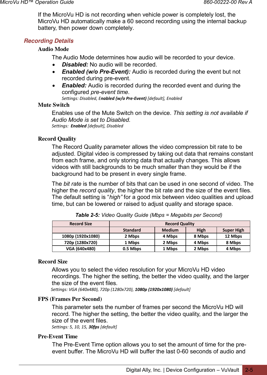 MicroVu HD™ Operation Guide                                                                                        860-00222-00 Rev A  Digital Ally, Inc. | Device Configuration – VuVault 2-5  If the MicroVu HD is not recording when vehicle power is completely lost, the MicroVu HD automatically make a 60 second recording using the internal backup battery, then power down completely.     Recording Details Audio Mode The Audio Mode determines how audio will be recorded to your device.  Disabled: No audio will be recorded.   Enabled (w/o Pre-Event): Audio is recorded during the event but not recorded during pre-event.   Enabled: Audio is recorded during the recorded event and during the configured pre-event time.  Settings: Disabled, Enabled (w/o Pre-Event) [default], Enabled  Mute Switch Enables use of the Mute Switch on the device. This setting is not available if Audio Mode is set to Disabled. Settings:  Enabled [default], Disabled Record Quality The Record Quality parameter allows the video compression bit rate to be adjusted. Digital video is compressed by taking out data that remains constant from each frame, and only storing data that actually changes. This allows videos with still backgrounds to be much smaller than they would be if the background had to be present in every single frame.  The bit rate is the number of bits that can be used in one second of video. The higher the record quality, the higher the bit rate and the size of the event files. The default setting is “high” for a good mix between video qualities and upload time, but can be lowered or raised to adjust quality and storage space.   Record Size Record Quality  Standard Medium High Super High 1080p (1920x1080) 2 Mbps 4 Mbps 8 Mbps 12 Mbps 720p (1280x720) 1 Mbps 2 Mbps 4 Mbps 8 Mbps VGA (640x480) 0.5 Mbps 1 Mbps 2 Mbps 4 Mbps  Record Size Allows you to select the video resolution for your MicroVu HD video recordings. The higher the setting, the better the video quality, and the larger the size of the event files.               Settings: VGA (640x480), 720p (1280x720), 1080p (1920x1080) [default] FPS (Frames Per Second) This parameter sets the number of frames per second the MicroVu HD will record. The higher the setting, the better the video quality, and the larger the size of the event files.  Settings: 5, 10, 15, 30fps [default] Pre-Event Time The Pre-Event Time option allows you to set the amount of time for the pre-event buffer. The MicroVu HD will buffer the last 0-60 seconds of audio and Table 2-5: Video Quality Guide (Mbps = Megabits per Second) 