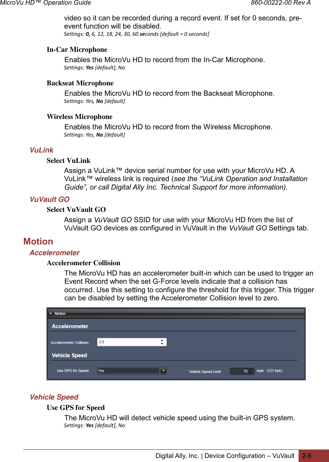 MicroVu HD™ Operation Guide                                                                                        860-00222-00 Rev A  Digital Ally, Inc. | Device Configuration – VuVault 2-6  video so it can be recorded during a record event. If set for 0 seconds, pre-event function will be disabled. Settings: 0, 6, 12, 18, 24, 30, 60 seconds [default = 0 seconds] In-Car Microphone Enables the MicroVu HD to record from the In-Car Microphone. Settings: Yes [default], No  Backseat Microphone Enables the MicroVu HD to record from the Backseat Microphone. Settings: Yes, No [default] Wireless Microphone Enables the MicroVu HD to record from the Wireless Microphone. Settings: Yes, No [default] VuLink Select VuLink Assign a VuLink™ device serial number for use with your MicroVu HD. A VuLink™ wireless link is required (see the “VuLink Operation and Installation Guide”, or call Digital Ally Inc. Technical Support for more information). VuVault GO Select VuVault GO Assign a VuVault GO SSID for use with your MicroVu HD from the list of VuVault GO devices as configured in VuVault in the VuVault GO Settings tab. Motion Accelerometer Accelerometer Collision The MicroVu HD has an accelerometer built-in which can be used to trigger an Event Record when the set G-Force levels indicate that a collision has occurred. Use this setting to configure the threshold for this trigger. This trigger can be disabled by setting the Accelerometer Collision level to zero.            Vehicle Speed Use GPS for Speed The MicroVu HD will detect vehicle speed using the built-in GPS system. Settings: Yes [default], No  