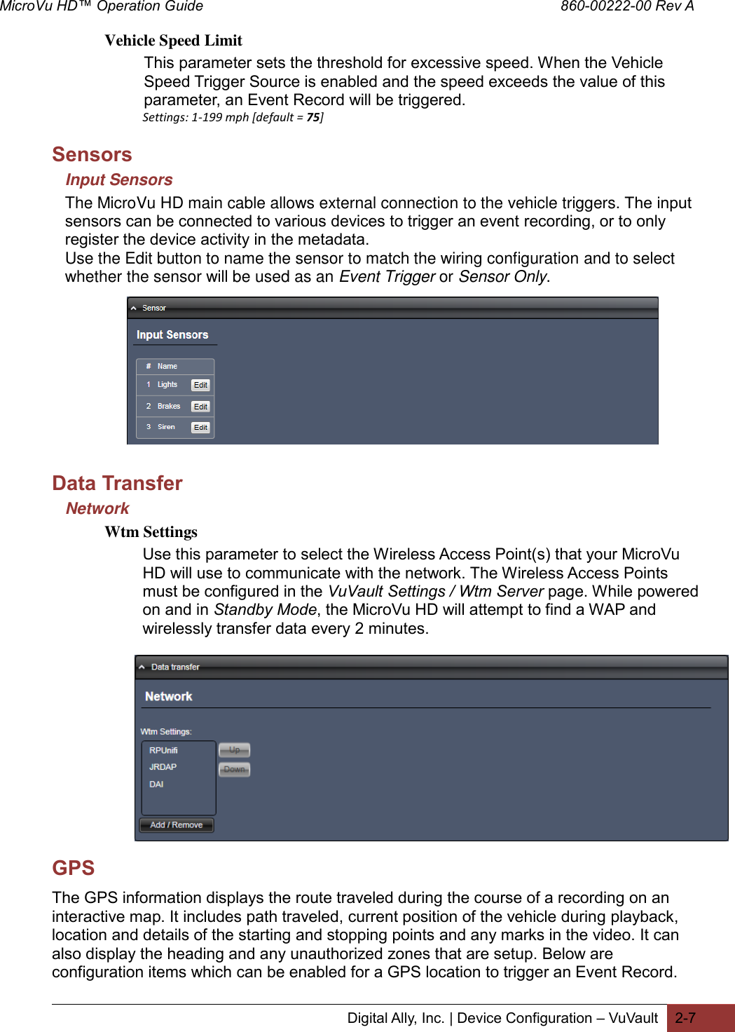 MicroVu HD™ Operation Guide                                                                                        860-00222-00 Rev A  Digital Ally, Inc. | Device Configuration – VuVault 2-7  Vehicle Speed Limit This parameter sets the threshold for excessive speed. When the Vehicle Speed Trigger Source is enabled and the speed exceeds the value of this parameter, an Event Record will be triggered. Settings: 1-199 mph [default = 75] Sensors Input Sensors The MicroVu HD main cable allows external connection to the vehicle triggers. The input sensors can be connected to various devices to trigger an event recording, or to only register the device activity in the metadata. Use the Edit button to name the sensor to match the wiring configuration and to select whether the sensor will be used as an Event Trigger or Sensor Only.          Data Transfer Network Wtm Settings Use this parameter to select the Wireless Access Point(s) that your MicroVu HD will use to communicate with the network. The Wireless Access Points must be configured in the VuVault Settings / Wtm Server page. While powered on and in Standby Mode, the MicroVu HD will attempt to find a WAP and wirelessly transfer data every 2 minutes.              GPS The GPS information displays the route traveled during the course of a recording on an interactive map. It includes path traveled, current position of the vehicle during playback, location and details of the starting and stopping points and any marks in the video. It can also display the heading and any unauthorized zones that are setup. Below are configuration items which can be enabled for a GPS location to trigger an Event Record. 